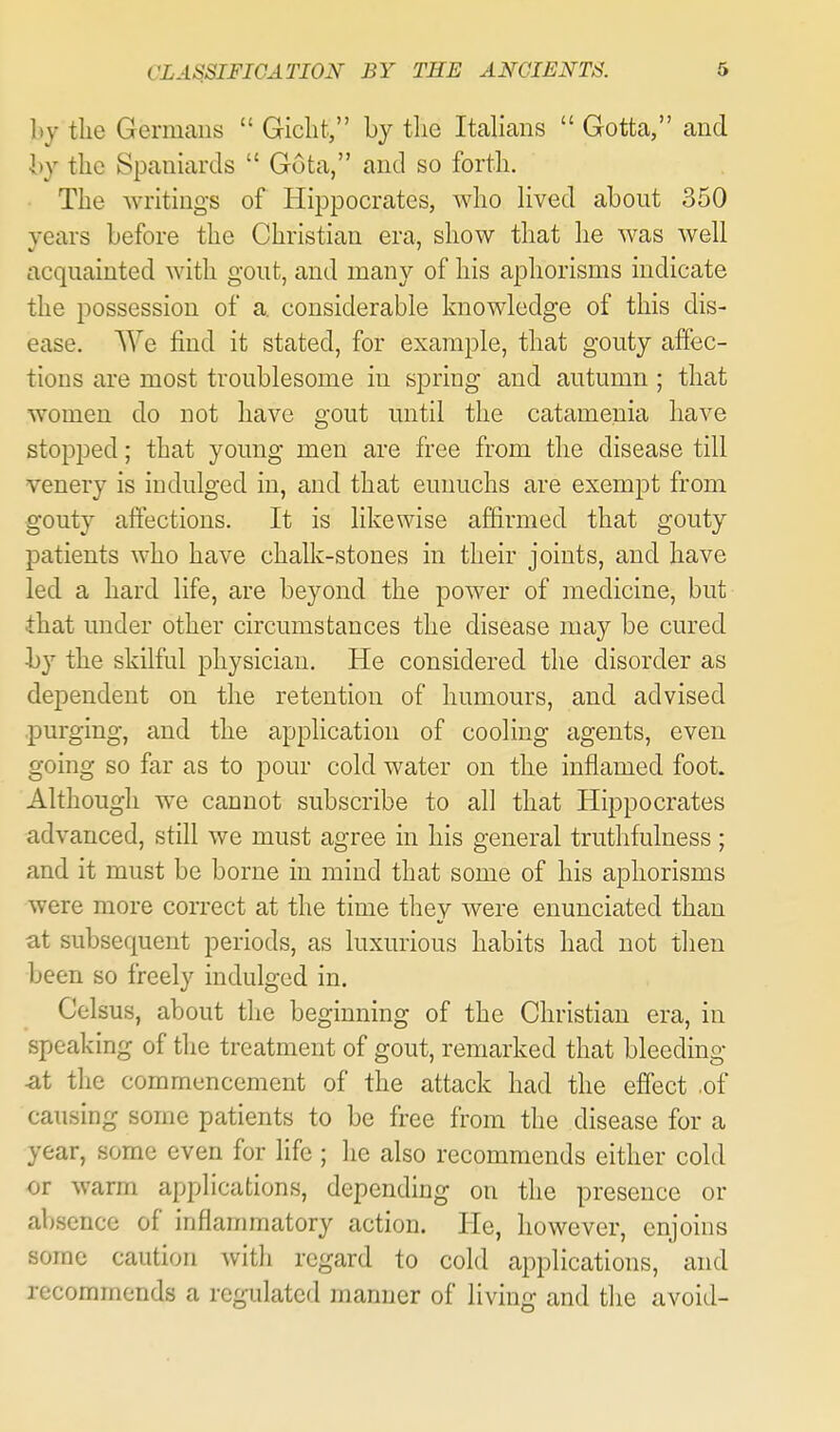 hy the Gernicans  Giclit, by tlie Italians  Gotta, and hy the Spaniards  Gota, and so fortli. The writings of Hippocrates, who hved about 350 years before the Christian era, show that he was well acquainted with gout, and many of his aphorisms indicate the possession of a. considerable knowledge of this dis- ease. We find it stated, for example, that gouty affec- tions are most troublesome in spring and autumn ; that women do not have gout until the catamenia have stopped; that young men are free from the disease till venery is indulged in, and that eunuchs are exempt from gouty affections. It is likewise affirmed that gouty patients who have chalk-stones in their joints, and have led a hard life, are beyond the power of medicine, but that under other circumstances the disease may be cured by the skilful physician. He considered the disorder as dependent on the retention of humours, and advised .purging, and the application of cooling agents, even going so far as to pour cold water on the inflamed foot. Although we cannot subscribe to all that Hippocrates advanced, still we must agree in his general truthfulness ; and it must be borne in mind that some of his aphorisms were more correct at the time they were enunciated than at subsequent periods, as luxurious habits had not then been so freely indulged in. Celsus, about the beginning of the Christian era, in speaking of the treatment of gout, remarked that bleeding at the commencement of the attack had the effect of causing some patients to be free from the disease for a year, some even for life ; he also recommends either cold or warm applications, depending on the presence or absence of inflammatory action. He, however, enjoins some caution with regard to cold applications, and recommends a regulated manner of living and the avoid-