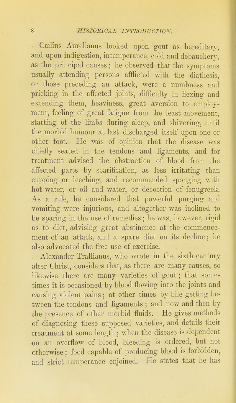 Caalius Aurelianus looked upon gout as hereditary, and upon indigestion, intemperance, cold and debauchery, as the principal causes; he observed that the symptoms usually attending persons afflicted with the diathesis, or those preceding an attack, were a numbness and pricking in the affected joints, difficulty in flexing and extending them, heaviness, great aversion to employ- ment, feeling of great fatigue from the least movement, starting of the limbs during sleep, and shivering, until the morbid humour at last discharged itself upon one or other foot. He was of opinion that the disease was chiefly seated in the tendons and ligaments, and for treatment advised the abstraction of blood from the affected parts by scarification, as less irritating than cupping or leeching, and recommended sponging with hot water, or oil and water, or decoction of fenugreek. As a rule, he considered that powerful purging and vomiting were injurious, and altogether was inclined to be sparing in the use of remedies; he was, however, rigid as to diet, advising great abstinence at the commence- ment of an attack, and a spare diet on its decline; he also advocated the free use of exercise. Alexander Tralhanus, who wrote in the sixth century after Christ, considers that, as there are many causes, so likewise there are many varieties of gout; that some- times it is occasioned by blood flowing into the joints and causing violent pains; at other times by bile getting be- tween the tendons and ligaments ; and now and then by the presence of other morbid fluids. He gives methods of diagnosing these supposed varieties, and details their treatment at some length; when the disease is dependent on an overflow of blood, bleeding is ordered, but not otherwise; food capable of producing blood is forbidden, and strict temperance enjoined. He states that he has