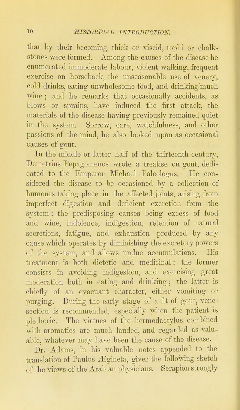 that by their becommg thick or -viscid, tophi or clialk- stones were formed. Among the causes of the disease lie enumerated immoderate labour, violent walking, frequent exercise on horseback, the unseasonable use of venery, cold drinks, eating unwholesome food, and drinldng'mucli wine; and he remarks tliat occasionally accidents, as blows or sprains, have induced the first attack, the materials of the disease having previously remained quiet in the system. Sorrow, care, watchfulness, and other passions of the mind, he also looked upon as occasional causes of gout. In the middle or latter half of the thirteenth century, Demetrius Pepagomenos wrote a treatise on gout, dedi- cated to the Emperor Michael Paleologus. He con- sidered the disease to be occasioned by a collection of Immours taking place in the affected joints, arising from imperfect digestion and deficient excretion from the system : the predisposing causes being excess of food and wine, indolence, indigestion, retention of natural secretions, fatigue, and exhaustion produced by any cause which operates by diminishing the excretory powers of the system, and allows undue accumulations. His treatment is both dietetic and medicinal: the former consists in avoiding indigestion, and exercising great moderation both in eating and drinking; the latter is chiefly of an evacuant character, either vomiting or purging. During the early stage of a fit of gout, vene- section is recommended, especially when the patient is plethoric. The virtues of the hermodactylus combined with aromatics are much lauded, and regarded as valu- able, whatever may have been the cause of the disease. Dr. Adams, in his valuable notes appended to the translation of Paulus iEgineta, gives the following sketch of the views of the Arabian physicians. Serapion strongly