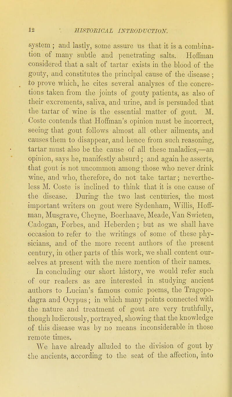 system ; and las%, some assure us tliat it is a combina- tion of many subtle and penetrating salts. Hoffman considered that a salt of tartar exists in the blood of the gouty, and constitutes the principal cause of the disease ; to prove which, he cites several analyses of the concre- tions taken from the joints of gouty patients, as also of their excrements, saliva, and urine, and is persuaded that the tartar of wine is the essential matter of gout. M. Coste contends that Hoffman's opinion must be incorrect, seeing that gout follows almost all other ailments, and causes them to disappear, and hence from such reasoning, tartar must also be the cause of all these maladies,—an opinion, says he, manifestly absurd; and again he asserts, that gout is not uncommon among those who never drink wine, and who, therefore, do not take tartar; neverthe- less M. Coste is inclined to think that it is one cause of the disease. During the two last centuries, the most important writers on gout were Sydenham, Willis, Hoff- man, Musgrave, Cheyne, Boerhaave, Meade, Van Swieten, Cadogan, Forbes, and Heberden; but as we shall have occasion to refer to the writings of some of these phy- sicians, and of the more recent authors of the present century, in other parts of this work, we shall content our- ■selves at present with the mere mention of their names. In concluding our short history, we would refer such of our readers as are interested in studying ancient authors to Lucian's famous comic poems, the Tragopo- dagra and Ocypus ; in which many points connected with the nature and treatment of gout are very truthfully, though ludicrously, portrayed, showing that the knowledge of this disease was by no means inconsiderable in those remote times. We have already alluded to the division of gout by the ancients, according to the seat of the affection, into