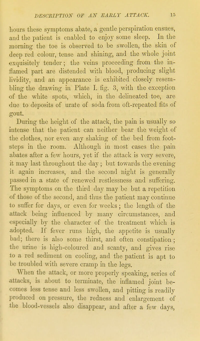 hours these symptoms abate, a gentle perspiratiou ensues, and the patient is enabled to enjoy some sleep. In the morning the toe is observed to be swollen, the skin of deep red colour, tense and shining, and the whole joint exquisitely tender; the veins proceeding from the in- flamed part are distended with blood, producing slight lividity, and an appearance is exhibited closely resem- bling the drawing in Plate I. fig. 3, with the exception of the white spots, which, in the delineated toe, are due to deposits of urate of soda from oft-repeated fits of gout. During the height of the attack, the pain is usually so intense that the patient can neither bear the weight of the clothes, nor even any shaking of the bed from foot- steps in the room. Although in most cases the pain abates after a few hours, yet if the attack is very severe, it may last throughout the day ; but towards the evening- it again increases, and the second night is generally passed in a state of renewed restlessness and suffering. The symptoms on the third day may be but a repetition of those of the second, and thus the patient may continue to sulfer for days, or even for weeks; the length of the attack being influenced by many circumstances, and especially by the character of the treatment which is adopted. If fever runs high, the appetite is usually bad; there is also some thirst, and often constipation; the urine is high-coloured and scanty, and gives rise to a red sediment on cooling, and the patient is apt to be troubled with severe cramp in the legs. When the attack, or more properly speaking, series of attacks, is about to terminate, the inflamed joint be- comes less tense and less swollen, and pitting is readily produced on pressure, tlie redness and enlargement of the blood-vessels also disappear, and after a few days,