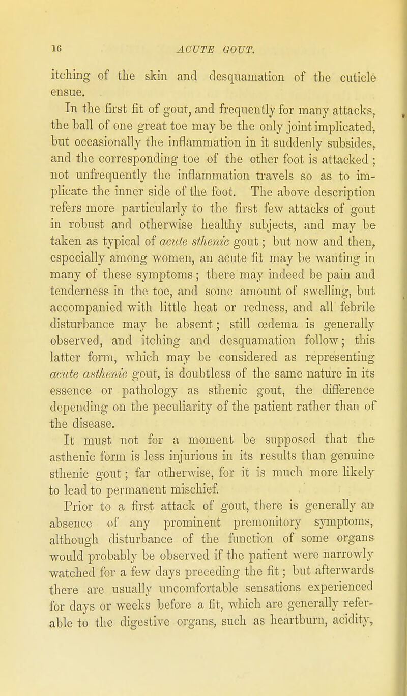 itching of tlie skin and desquamation of the cuticle ensue. In the first fit of gout, and frequently for many attacks, the hall of one great toe may be the only joint implicated-, but occasionally the inflammation in it suddenly subsides, and the corresponding toe of the other foot is attacked ; not unfrequently the inflammation travels so as to im- plicate the inner side of the foot. The above description refers more particularly to the first few attacks of gout in robust and otherwise healthy subjects, and may be taken as typical of acuie sthenic gout; but now and then^ especially among women, an acute fit may be wanting in many of these symptoms; there may indeed be pain and tenderness in the toe, and some amount of swelling, but accompanied with little heat or redness, and all febrile disturbance may be absent; still oedema is generally observed, and itching and desquamation follow; this latter form, which may be considered as representing acute asthenic gout, is doubtless of the same nature in its essence or pathology as sthenic gout, the difference depending on the peculiarity of the patient rather than of the disease. It must not for a moment be supposed that the asthenic form is less injurious in its results than genuine sthenic gout; far otherwise, for it is much more likelj to lead to permanent mischief. Prior to a first attack of gout, there is generally an absence of any prominent premonitory symptoms, although disturbance of the function of some organs would probably be observed if the patient were narrowly watched for a few days preceding the fit; but afterwards- there are usually uncomfortable sensations experienced for days or weeks before a fit, which are generally refer- able to the digestive organs, such as heartburn, acidity.