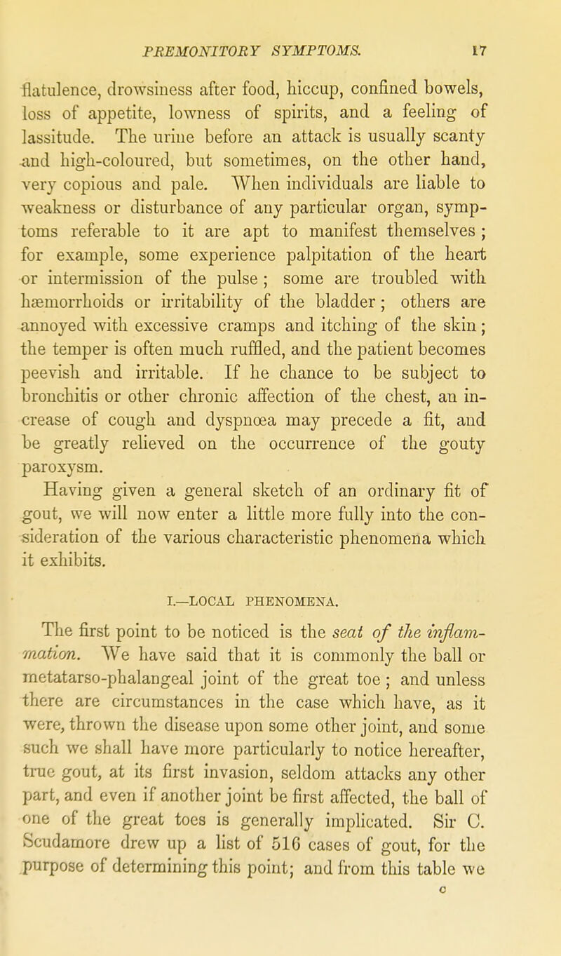 flatulence, drowsiness after food, hiccap, confined bowels, loss of appetite, lowness of spirits, and a feeling of lassitude. The urine before an attack is usually scanty ixud higli-coloured, but sometimes, on the other hand, very copious and pale. When individuals are liable to weakness or disturbance of any particular organ, symp- toms referable to it are apt to manifest themselves ; for example, some experience palpitation of the heart or intermission of the pulse ; some are troubled with haemorrhoids or u-ritability of the bladder; others are annoyed with excessive cramps and itching of the skin; the temper is often much ruffled, and the patient becomes peevish and irritable. If he chance to be subject to bronchitis or other chronic affection of the chest, an in- crease of cough and dyspnoea may precede a fit, and be greatly relieved on the occurrence of the gouty paroxysm. Having given a general sketch of an ordinary fit of gout, we will now enter a little more fully into the con- sideration of the various characteristic phenomena which it exhibits. I.—LOCAL PHENOMENA. The first point to be noticed is the seat of the inflam- mation. We have said that it is commonly the ball or metatarso-phalangeal joint of the great toe; and unless there are circumstances in the case which have, as it were, thrown the disease upon some other joint, and some such we shall have more particularly to notice hereafter, tiuc gout, at its first invasion, seldom attacks any other part, and even if another joint be first affected, the ball of one of the great toes is generally implicated. Sir C. Scudamore drew up a fist of 51G cases of gout, for the purpose of determining this point; and from this table we