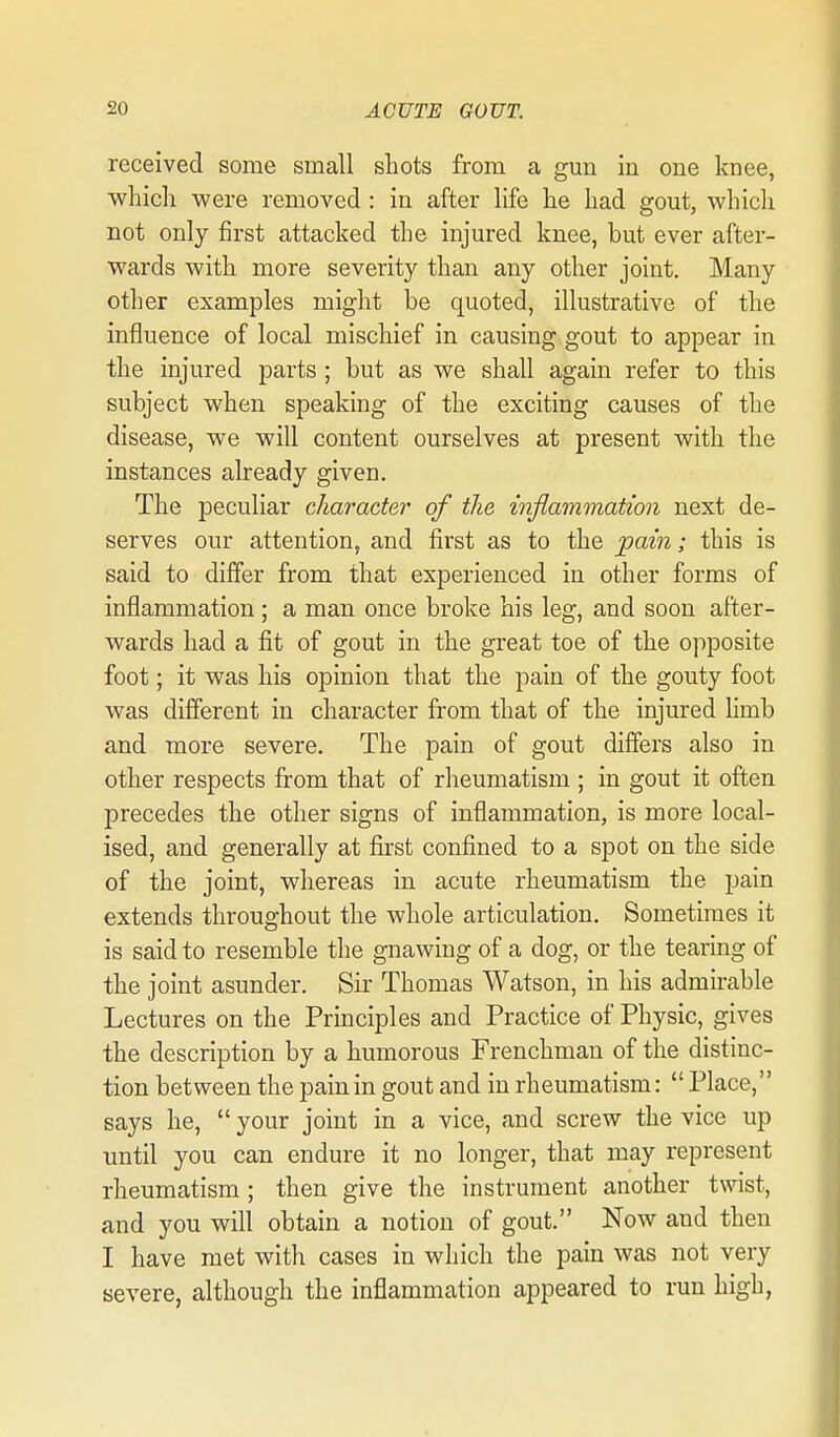 received some small shots from a gun in one knee, ■which were removed : in after life he had gout, which not only first attacked the injured knee, but ever after- wards with more severity than any other joint. Many other examples might be quoted, illustrative of the influence of local mischief in causing gout to appear in the injured parts; but as we shall again refer to this subject when speaking of the exciting causes of the disease, we will content ourselves at present with the instances already given. The peculiar character of the inflammation next de- serves our attention, and first as to the pain; this is said to differ from that experienced in other forms of inflammation; a man once broke his leg, and soon after- wards had a fit of gout in the great toe of the opposite foot; it was his opinion that the pain of the gouty foot was different in character from that of the injured hmb and more severe. The pain of gout differs also in other respects from that of rheumatism ; in gout it often precedes the other signs of inflammation, is more local- ised, and generally at first confined to a spot on the side of the joint, whereas in acute rheumatism the pain extends throughout the whole articulation. Sometimes it is said to resemble the gnawing of a dog, or the tearing of the joint asunder. Sir Thomas Watson, in his admirable Lectures on the Principles and Practice of Physic, gives the description by a humorous Frenchman of the distinc- tion between the pain in gout and in rheumatism:  Place, says he,  your joint in a vice, and screw the vice up until you can endure it no longer, that may represent rheumatism ; then give the instrument another twist, and you will obtain a notion of gout. Now and then I have met with cases in which the pain was not very severe, although the inflammation appeared to run high,