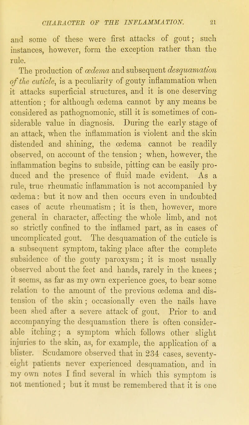 and some of these were first attacks of gout; sucli instances, however, form the exception rather than the rule. The production of osdema and subsequent desquamation of the cuticle, is a peculiarity of gouty inflammation when it attacks superficial structures, and it is one deserving attention ; for although oedema cannot by any means be considered as pathognomonic, still it is sometimes of con- siderable value in diagnosis. During the early stage of an attack, when the inflammation is violent and the skin distended and shining, the oedema cannot be readily observed, on account of the tension ; when, however, the inflammation begins to subside, pitting can be easily pro- duced and the presence of fluid made evident. As a rule, true rheumatic inflammation is not accompanied by oedema: but it now and then occurs even in undoubted cases of acute rheumatism ; it is then, however, more general in character, affecting the whole limb, and not so strictly confined to the inflamed part, as in cases of uncomphcated gout. The desquamation of the cuticle is a subsequent symptom, taking place after the complete subsidence of the gouty paroxysm; it is most usually observed about the feet and hands, rarely in the knees ; it seems, as far as my own experience goes, to bear some relation to the amount of the previous oedema and dis- tension of the skin ; occasionally even the nails have been shed after a severe attack of gout. Prior to and accompanying the desquamation there is often consider- able itching; a symptom which follows other slight injuries to the skin, as, for example, the application of a blister. Scudamore observed that in 234 cases, seventy- eight patients never experienced desquamation, and in my own notes I find several in which this symptom is not mentioned ; but it must be remembered that it is one