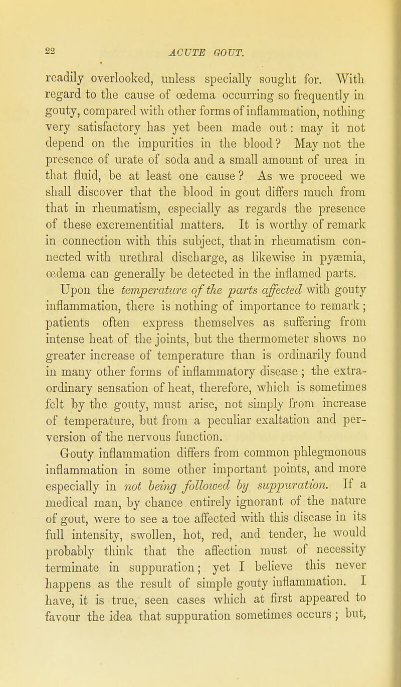 readily overlooked, unless specially souglit for, Witli regard to the cause of oedema occurring so frequently in gouty, compared with other forms of inflammation, nothing- very satisfactory has yet been made out: may it not depend on the impurities in the blood ? May not the presence of urate of soda and a small amount of urea in that fluid, be at least one cause ? As we proceed we shall discover that the blood in gout differs much from that in rheumatism, especially as regards the presence of these excrementitial matters. It is worthy of remark in connection with this subject, that in rheumatism con- nected with urethral discharge, as likewise in pyaemia, oedema can generally be detected in the inflamed parts. Upon the temperature of the jparts affected with gouty inflammation, there is nothing of importance to remark; patients often express themselves as suffering from intense heat of the joints, but the thermometer shows no greater increase of temperature than is ordinarily found in many other forms of inflammatory disease ; the extra- ordinary sensation of heat, therefore, which is sometimes felt by the gouty, must arise, not simply from increase of temperature, but from a peculiar exaltation and per- version of the nervous function. Gouty inflammation differs from common phlegmonous inflammation in some other important points, and more especially in not being followed by suppuration. If a medical man, by chance entirely ignorant of the nature of gout, were to see a toe affected with this disease in its full intensity, swollen, hot, red, and tender, he would probably think that the afiection must of necessity terminate in suppuration; yet I believe this never happens as the result of simple gouty inflammation. I have, it is true, seen cases which at first appeared to favour the idea that suppuration sometimes occurs ; but,