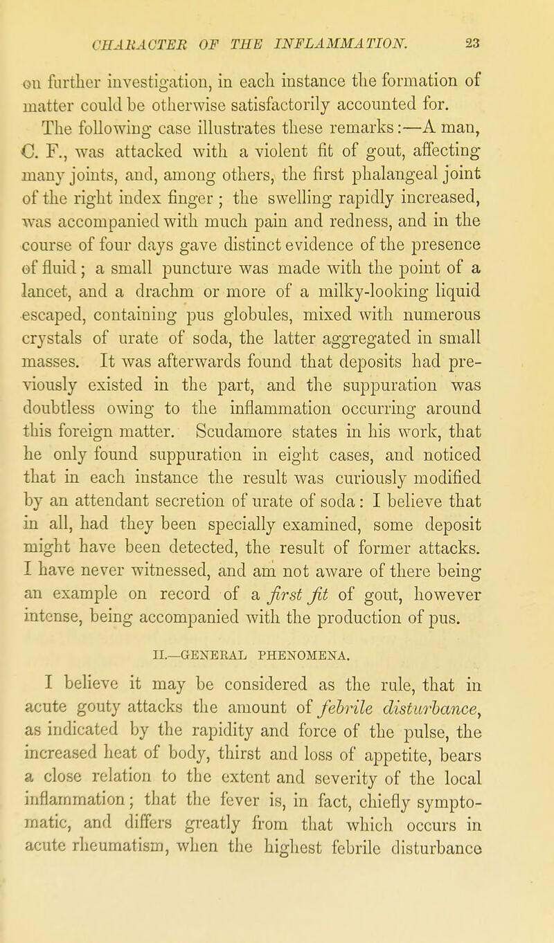 ou further investigation, in eacli instance tlie formation of matter could be otherwise satisfactorily accounted for. The following case illustrates these remarks:—A man, C. F., was attacked with a violent fit of gout, affecting many joints, and, among others, the first phalangeal joint of the right index finger ; the swelling rapidly increased, was accompanied with much pain and redness, and in the course of four days gave distinct evidence of the presence of fluid; a small puncture was made with the ]Doint of a lancet, and a drachm or more of a milky-looking liquid escaped, containing pus globules, mixed with numerous crystals of urate of soda, the latter aggregated in small masses. It was afterwards found that deposits had pre- viously existed in the part, and the suppuration was doubtless owing to the inflammation occurring around this foreign matter. Scudamore states in his work, that he only found suppuration in eight cases, and noticed that in each instance the result was curiously modified by an attendant secretion of urate of soda: I believe that in all, had they been specially examined, some deposit might have been detected, the result of former attacks. I have never witnessed, and am not aware of there being an example on record of 2^ first fit of gout, however intense, being accompanied with the production of pus. II.—GENEEAL PHENOMENA. I believe it may be considered as the rule, that in acute gouty attacks the amount of fehrile disturbance^ as indicated by the rapidity and force of the pulse, the increased heat of body, thirst and loss of appetite, bears a close relation to the extent and severity of the local inflammation; that the fever is, in fact, cliiefly sympto- matic, and differs greatly from that which occurs in acute rheumatism, when the highest febrile disturbance