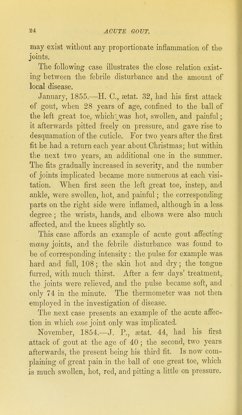 may exist without any proportionate inflammation of the joints. The following case illustrates the close relation exist- ing between the febrile disturbance and the amount of local disease. January, 1855.—H. C, setat. 32, had his first attack of gout, when 28 years of age, confined to the ball of the left great toe, which'^was hot, swollen, and painful;, it afterwards pitted freely on pressure, and gave rise to desquamation of the cuticle. For two years alter the first fit he had a return each year about Christmas; but within the next two years, an additional one in the summer. The fits gradually increased in severity, and the number- of joints implicated became more numerous at each visi- tation. When first seen the left great toe, instep, and ankle, were swollen, hot, and painful; the corresponding- parts on the right side were inflamed, although in a less- degree ; the wrists, hands, and elbows were also much afiected, and the knees slightly so. This case affords an example of acute gout aifecting many joints, and the febrile disturbance was found to be of corresponding intensity: the pulse for example was hard and fufl, 108; the skin hot and dry; the tongue furred, with much thirst. After a few days' treatment, the joints were relieved, and the pulse became soft, and only 74 in the minute. The thermometer was not then employed in the investigation of disease. The next case presents an example of the acute affec- tion in which one joint only was implicated. November, 1854.—J. P., setat. 44, had his first attack of gout at the age of 40; the second, two years afterwards, the present being his third fit. Is now com- plaining of great pain in the ball of one great toe, which is much swollen, hot, red, and pitting a little on pressure.