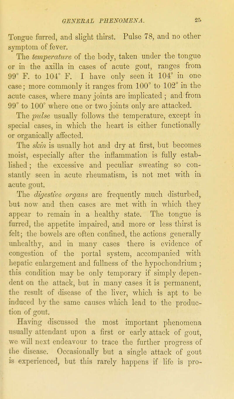 Toiig-ue furred, and slight thirst. Pulse 78, and no other symptom of fever. The temperature of the body, taken under the tongue or in the axilla in cases of acute gout, ranges from 99° F. to 104° F. I have only seen it 104° in one case; more commonly it ranges from 100° to 102° in the acute cases, where many joints are implicated ; and from 99° to 100° where one or two joints only are attacked. The yulse usually follows the temperature, except in special cases, in which the heart is either fanctionall}^ or organically affected. The shin is usually hot and dry at first, hut becomes- moist, especially after the inflammation is fully estab- lished ; the excessive and peculiar sweating so con- stantly seen in acute rheumatism, is not met with in acute gout. The digestive organs are frequently much disturbed,, but now and then cases are met with in which they appear to remain in a healthy state. The tongue is- furred, the appetite impaired, and more or less thirst is felt; the bowels are often confined, the actions generally mihealthy, and in many cases there is evidence of congestion of the portal system, accompanied with hepatic enlargement and fullness of the hypochondrium ; this condition may be only temporary if simply depen- dent on the attack, but in many cases it is permanent, the result of disease of the liver, which is apt to be induced by the same causes which lead to the produc- tion of gout. Having discussed the most important phenomenal usually attendant upon a first or early attack of gout, we will next endeavour to trace the further progress of the disease. Occasionally but a single attack of gout is experienced, but this rarely happens if life is pro-