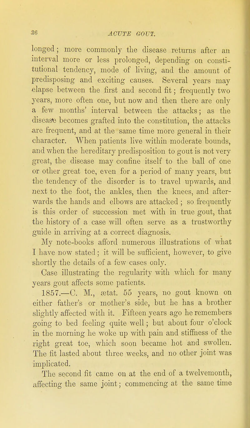 longed; more commonly the disease returns after an interval more or less prolonged, depending on consti- tutional tendency, mode of living, and the amount of predisposing and exciting causes. Several years may elapse between the first and second fit; frequently two years, more often one, but now and then there are only a few months' interval between the attacks; as the disease becomes grafted into the constitution, the attacks ■are frequent, and at the same time more general in their character. When patients live within moderate bounds, and when the hereditar}^ predisposition to gout is not very great, the disease may confine itself to the ball of one or other great toe, even for a period of many years, but the tendency of the disorder is to travel upwards, and next to the foot, the ankles, then the knees, and after- wards the hands and elbows are attacked ; so fi-equently is this order of succession met with in true gout, that the history of a case will often serve as a trustworthy guide in arriving at a correct diagnosis. My note-books afford numerous illustrations of what I have now stated; it will be sufficient, however, to give shortly the details of a few cases only. Case illustrating the regularity with which for many years gout affects some patients. 1857,—C. M., setat. 55 years, no gout known on either father's or mother's side, but he has a brother slightly affected with it. Fifteen years ago he remembers going to bed feeling quite well; but about four o'clock in the morning he woke up with pain and stiffness of the right great toe, which soon became hot and swollen. The fit lasted about three weeks, and no other joint was implicated. The second fit came on at the end of a twelvemonth, affecting the same joint; commencing at the same time