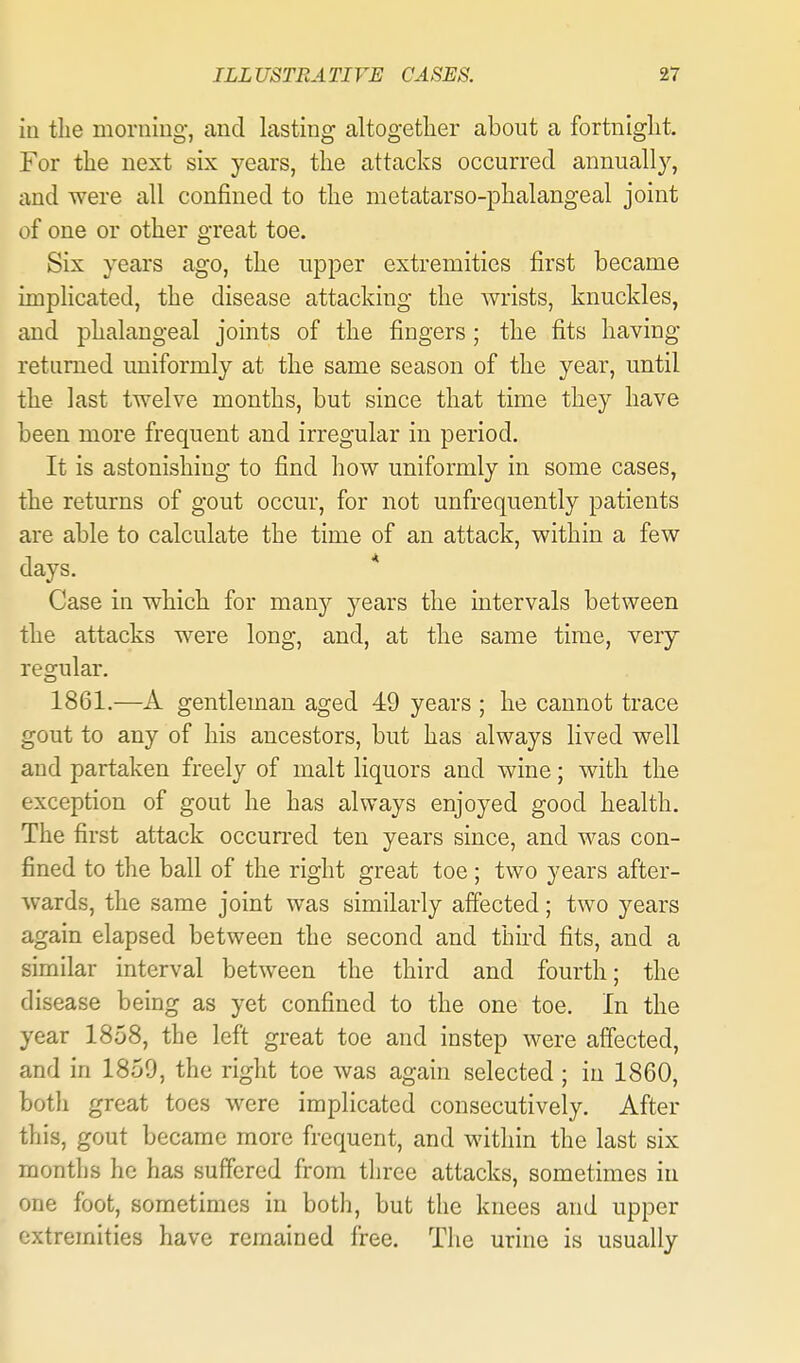 in the morning, and lasting altogether about a fortnight. For the next six years, the attacks occurred annually, and were all confined to the metatarso-phalangeal joint of one or other great toe. Six years ago, the upper extremities first became implicated, the disease attacking the wrists, knuckles, and phalangeal joints of the fingers ; the fits having returned uniformly at the same season of the year, until the last twelve months, but since that time they have been more frequent and irregular in period. It is astonishing to find how uniformly in some cases, the returns of gout occur, for not unfrequently patients are able to calculate the time of an attack, within a few days. * Case in which for many years the intervals between the attacks were long, and, at the same time, very regular. 1861.—A gentleman aged 49 years ; he cannot trace gout to any of his ancestors, but has always lived well and partaken freely of malt liquors and wine; with the exception of gout he has always enjoyed good health. The first attack occurred ten years since, and was con- fined to the ball of the right great toe; two years after- wards, the same joint was similarly affected; two years again elapsed between the second and third fits, and a similar interval between the third and fourth; the disease being as yet confined to the one toe. In the year 1858, the left great toe and instep were affected, and in 1859, the right toe was again selected; in 1860, both great toes were implicated consecutively. After this, gout became more frequent, and within the last six months ho has suffered from three attacks, sometimes in one foot, sometimes in both, but the knees and upper extremities have remained free. The urine is usually