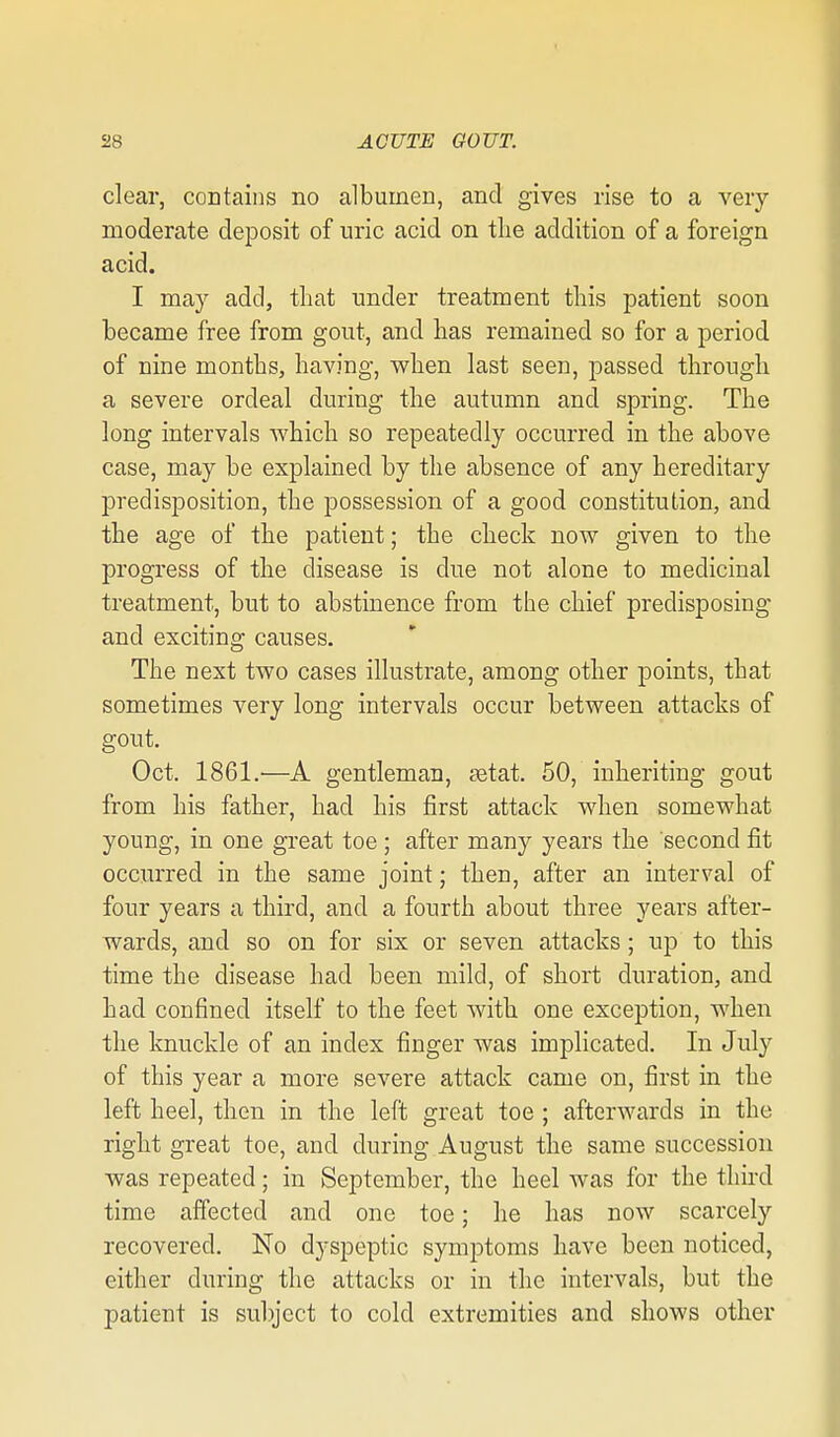 clear, coDtaiiis no albumen, and gives rise to a very moderate deposit of uric acid on the addition of a foreign acid. I may add, that under treatment this patient soon became free from gout, and has remained so for a period of nine months, having, when last seen, passed through a severe ordeal during the autumn and spring. The long intervals which so repeatedly occurred in the above case, may be explained by the absence of any hereditary predisposition, the possession of a good constitution, and the age of the patient; the check now given to the progress of the disease is due not alone to medicinal treatment, but to abstinence from the chief predisposing and exciting causes. The next two cases illustrate, among other points, that sometimes very long intervals occur between attacks of gout. Oct. 1861.—A gentleman, setat. 50, inheriting gout from his father, had his first attack when somewhat young, in one gi'eat toe; after many years the second fit occurred in the same joint; then, after an interval of four years a third, and a fourth about three years after- wards, and so on for six or seven attacks ; up to this time the disease had been mild, of short duration, and had confined itself to the feet with one exception, when the knuckle of an index finger was implicated. In July of this year a more severe attack came on, first in the left heel, then in the left great toe ; afterwards in the right great toe, and during August the same succession was repeated; in September, the heel was for the thnd time aiTected and one toe; he has now scarcely recovered. No dyspeptic symptoms have been noticed, either during the attacks or in the intervals, but the patient is subject to cold extremities and shows other