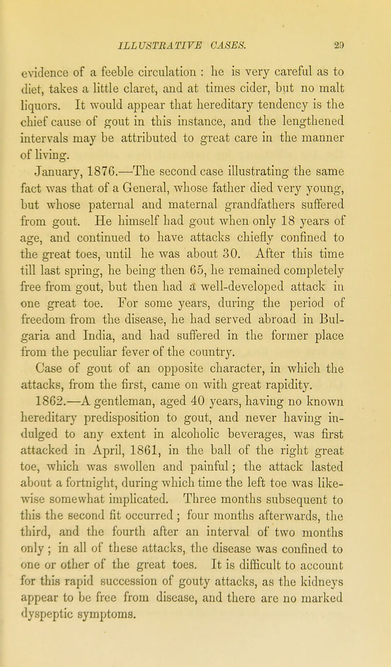 evidence of a feeble circulation : he is very careful as to diet, takes a little claret, and at times cider, but no malt liquors. It would appear that hereditary tendency is the chief cause of gout in this instance, and the lengthened intervals may be attributed to great care in the manner of living. January, 1876.—The second case illustrating the same fact was that of a General, whose father died very young, but whose paternal and maternal grandfathers suffered from gout. He himself had gout when only 18 years of age, and continued to have attacks chiefly confined to the great toes, until he was about 30. After this time till last spring, he being then 65, he remained completely free from gout, but then had a well-developed attack in one great toe. For some years, during the period of freedom from the disease, he had served abroad in Bul- garia and India, and had suffered in the former place from the peculiar fever of the country. Case of gout of an opposite character, in which the attacks, from the first, came on with great rapidity. 1862.—A gentleman, aged 40 years, having no known hereditary predisposition to gout, and never having in- dulged to any extent in alcoholic beverages, was first attacked in April, 1861, in the ball of the right great toe, which was swollen and painful; the attack lasted about a fortnight, during which time the left toe was like- wise somewhat implicated. Three months subsequent to this the second fit occurred; four months afterwards, the third, and the fourth after an interval of two months only ; in all of these attacks, the disease was confined to one or other of the great toes. It is difficult to account for this rapid succession of gouty attacks, as the kidneys appear to be free from disease, and there are no marked dyspeptic symptoms.