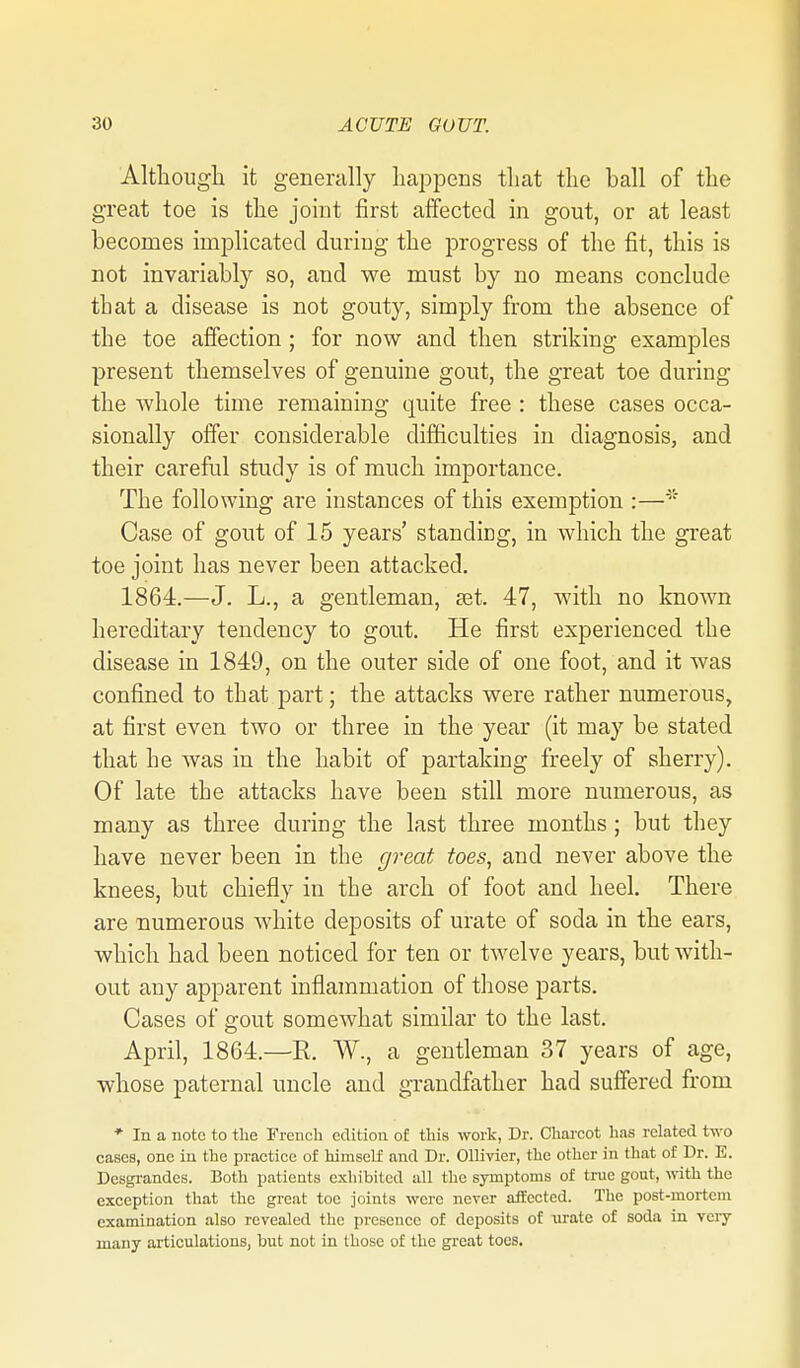 Although it generally happens that the hall of the great toe is the joint first affected in gout, or at least becomes implicated during the progress of the fit, this is not invariably so, and we must by no means conclude that a disease is not gouty, simply from the absence of the toe affection ; for now and then striking examples present themselves of genuine gout, the great toe during the Avhole time remaining quite free : these cases occa- sionally offer considerable difficulties in diagnosis, and their careful study is of much importance. The following are instances of this exemption :— Case of gout of 15 years' standicg, in which the great toe joint has never been attacked. 1864.—J. L., a gentleman, set. 47, with no known hereditary tendency to gout. He first experienced the disease in 1849, on the outer side of one foot, and it was confined to that part; the attacks were rather numerous, at first even two or three in the year (it may be stated that he was in the habit of partaking freely of sherry). Of late the attacks have been still more numerous, as many as three during the last three months ; but they have never been in the great toes, and never above the knees, but chiefly in the arch of foot and heel. There are numerous white deposits of urate of soda in the ears, which had been noticed for ten or twelve years, but with- out any apparent inflammation of those parts. Cases of gout somewhat similar to the last. April, 1864.—R. W., a gentleman 37 years of age, whose paternal uncle and grandfather had suffered from * In a note to the French edition of this work, Dr. Charcot has related two cases, one in the practice of himself and Dr. Ollivier, the other in that of Dr. E. Desgi-andes. Both patients exhibited all the symptoms of true gout, with the exception that the great toe joints were never affected. The post-mortem examination also revealed the presence of deposits of urate of soda in vciy many articulations, but not in those of the great toes.