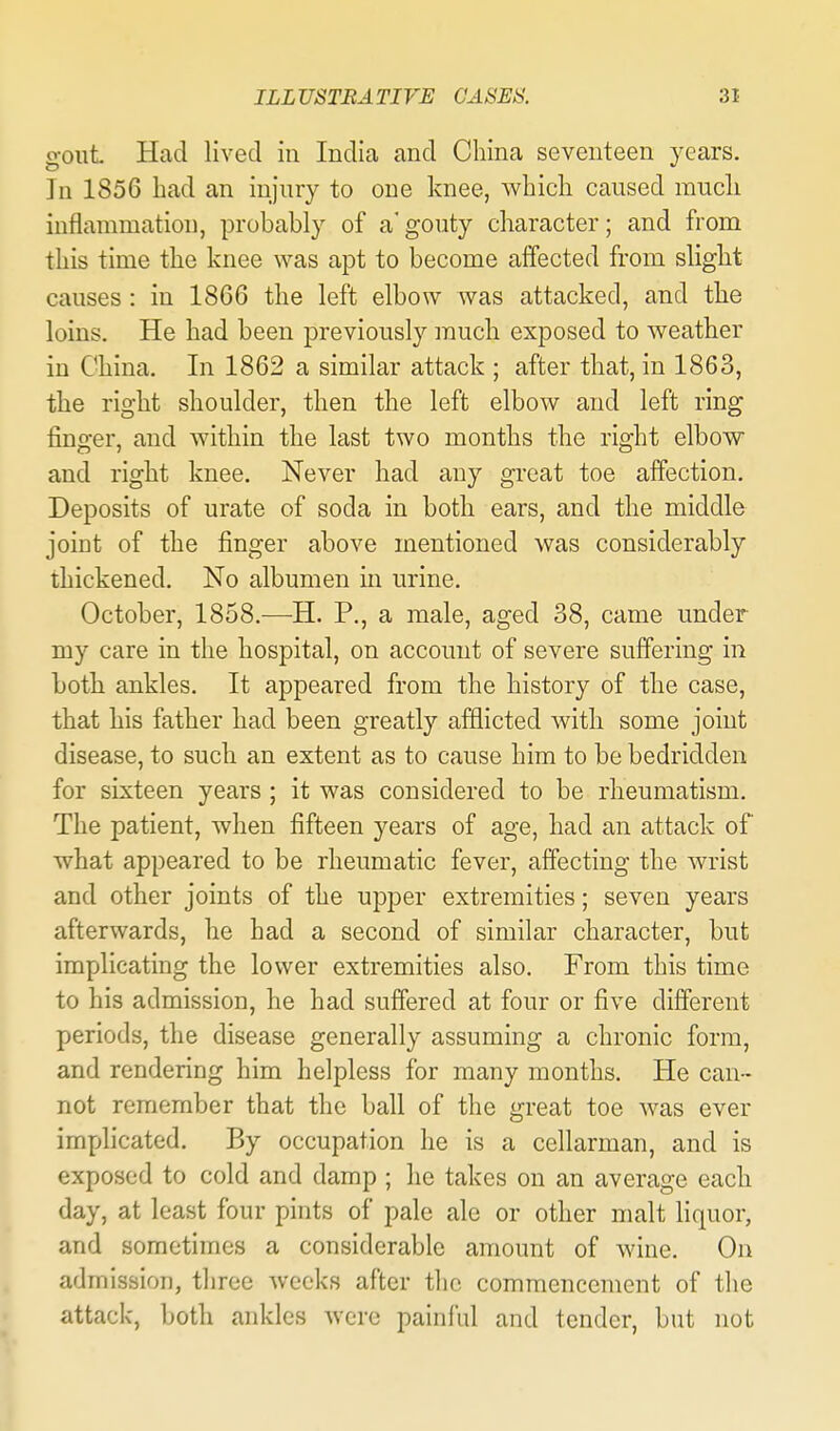 gout Had lived in India and China seventeen years. In 1856 bad an injury to one knee, which caused much inflammation, probably of a'gouty character; and from this time the knee was apt to become alTected from slight causes: in 1866 the left elbow was attacked, and the loins. He had been previously much exposed to weather in China. In 1862 a similar attack ; after that, in 1863, the right shoulder, then the left elbow and left ring finger, and within the last two months the right elbow and right knee. Never had any great toe affection. Deposits of urate of soda in both ears, and the middle joint of the finger above mentioned was considerably thickened. No albumen in urine. October, 1858.—H. P., a male, aged 38, came under my care in the hospital, on account of severe suffering in both ankles. It appeared from the history of the case, that his father had been greatly afflicted with some joint disease, to such an extent as to cause him to be bedridden for sixteen years ; it was considered to be rheumatism. The patient, when fifteen years of age, had an attack of what appeared to be rheumatic fever, affecting the wrist and other joints of the upper extremities; seven years afterwards, he had a second of similar character, but implicating the lower extremities also. From this time to his admission, he had suffered at four or five different periods, the disease generally assuming a chronic form, and rendering him helpless for many months. He can- not remember that the ball of the great toe was ever implicated. By occupation he is a cellarman, and is exposed to cold and damp ; he takes on an average each day, at least four pints of pale ale or other malt liquor, and sometimes a considerable amount of wine. On admission, three Avceks after the commencement of the attack, both ankles were painful and tender, but not