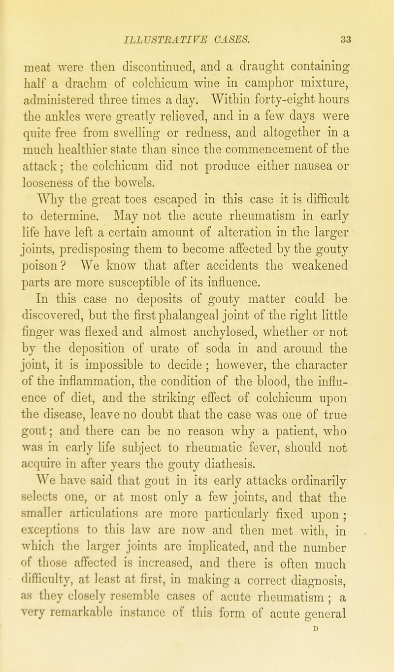 meat Avere then discontinued, and a draught containing lialf a drachm of colchicum wine in camphor mixture, administered three times a day. Within forty-eight hours the ankles were greatly relieved, and in a few days were quite free from swelling or redness, and altogether in a much healthier state than since the commencement of the attack; the colchicum did not produce either nausea or looseness of the bowels. Why the great toes escaped in this case it is difficult to determine. May not the acute rheumatism in early life have left a certain amount of alteration in the larger joints, predisposing them to become alfected by the gouty poison ? We know that after accidents the weakened parts are more susceptible of its influence. In this case no deposits of gouty matter could be discovered, but the first phalangeal joint of the right little finger was flexed and almost anchylosed, whether or not by the deposition of urate of soda in and around the joint, it is impossible to decide ; however, the character of the inflammation, the condition of the blood, the influ- ence of diet, and the striking efiect of colchicum upon the disease, leave no doubt that the case was one of true gout; and there can be no reason why a patient, who was in early life subject to rheumatic fever, should not acquire in after years the gouty diathesis. We have said that gout in its early attacks ordinarily selects one, or at most only a few joints, and that the smaller articulations are more particularly fixed upon ; exceptions to this law are now and then met with, in whicli the larger joints are implicated, and the number of those affected is increased, and there is often much difficulty, at least at first, in making a correct diagnosis, as they closely resemble cases of acute rheumatism ; a very remarkable instance of this form of acute general D