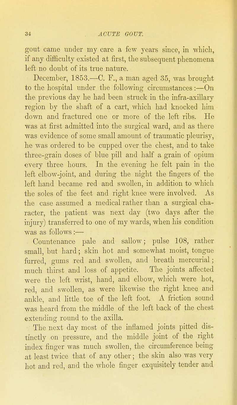 gout came under my care a few years since, in wLicli, if any difficulty existed at first, tlie subsequent phenomena left no doubt of its true nature. December, 1853.—C. F., a man aged 35, was brought to the hospital under the following circumstances:—On the previous day he had been struck in the infra-axillary region by the shaft of a cart, which had knocked him down and fractured one or more of the left ribs. He was at first admitted into the surgical ward, and as there was evidence of some small amount of traumatic pleurisy, he was ordered to be cupped over the chest, and to take three-grain doses of blue pill and half a grain of opium every three hours. In the evening he felt pain in the left elbow-joint, and during the night the fingers of the left hand became red and swollen, in addition to which the soles of the feet and right knee were involved. As the case assumed a medical rather than a surgical cha- racter, the patient was next day (two days after the injury) transferred to one of my wards, when his condition was as follows :— Countenance pale and sallow; pulse 108, rather small, but hard; skin hot and somewhat moist, tongue furred, gums red and swollen, and breath mercurial; much thirst and loss of appetite. The joints affected were the left wrist, hand, and elbow, which were hot, red, and swollen, as were likewise the right knee and ankle, and Httle toe of the left foot. A friction sound was heard from the middle of the left back of the chest extending round to the axilla. The next day most of the inflamed joints pitted dis- tinctly on pressure, and the middle joint of the right index finger was much swollen, the circumference being at least twice that of any other; the skin also was very hot and red, and the whole finger exquisitely tender and