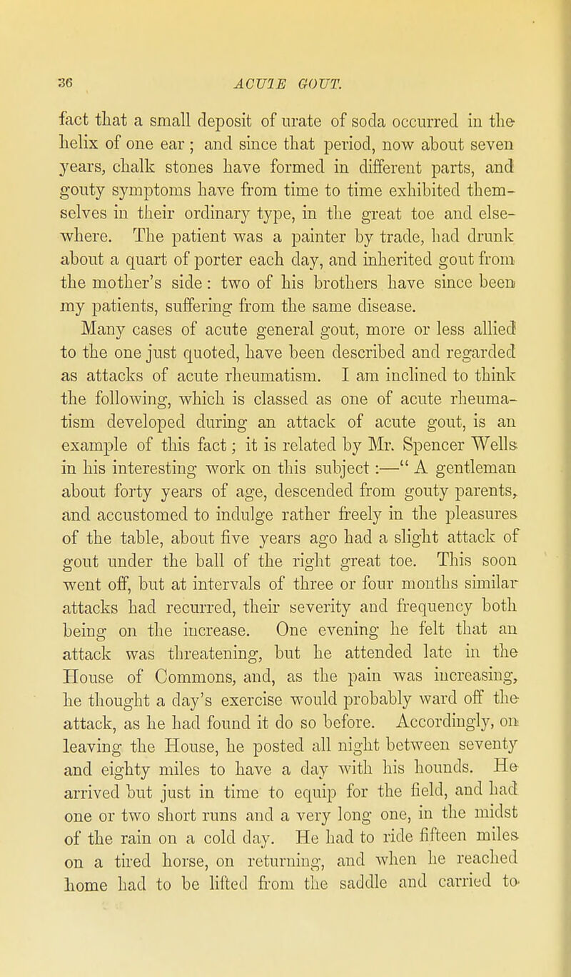 fact that a small deposit of urate of soda occurred in the helix of one ear; and since that period, now about seven years, chalk stones have formed in different parts, and gouty symptoms have from time to time exhibited them- selves in their ordinary type, in the great toe and else- where. The patient was a painter by trade, had drunk about a quart of porter each day, and inherited gout from the mother's side: two of his brothers have since been my patients, suffering from the same disease. Many cases of acute general gout, more or less allied to the one just quoted, have been described and regarded as attacks of acute rheumatism. I am inclined to think the following, which is classed as one of acute rheuma- tism developed during an attack of acute gout, is an example of this fact; it is related by Mr. Spencer Wells in his interesting work on this subject:— A gentleman about forty years of age, descended from gouty parents,, and accustomed to indulge rather freely in the pleasures of the table, about five years ago had a slight attack of gout under the ball of the right great toe. This soon went off, but at intervals of three or four months similar attacks had recurred, their severity and frequency both being on the increase. One evening he felt that an attack was threatening, but he attended late in the House of Commons, and, as the pain was increasing, he thought a day's exercise would probably ward off the- attack, as he had found it do so before. Accordingly, on leaving the House, he posted all night between seventy and eighty miles to have a day with his hounds. He arrived but just in time to equip for the field, and had one or two short runs and a very long one, in the midst of the rain on a cold day. He had to ride fifteen miles on a tired horse, on returning, and when he reached liome had to be lifted fi'om the saddle and carried to^