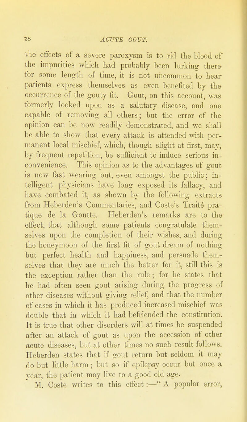 xlie effects of a severe loaroxysm is to rid the blood of the impurities which had probably been lurking there for some length of time, it is not uncommon to hear patients express themselves as even benefited by the occurrence of the gouty fit. Gout, on this account, was formerly looked upon as a salutary disease, and one capable of removing all others; but the error of the opinion can be now readily demonstrated, and we shall be able to show that every attack is attended with per- manent local mischief, which, though slight at first, may, by frequent repetition, be sufficient to induce serious in- convenience. This opinion as to the advantages of gout is now fast wearing out, even amongst the public; in- telligent physicians have long exposed its fallacy, and have combated it, as shown by the following extracts, from Heberden's Commentaries, and Coste's Traits pra- tique de la Goutte. Heberden's remarks are to the effect, that although some patients congratulate them- selves upon the completion of their wishes, and during the honeymoon of the first fit of gout dream of nothing but perfect health and happiness, and persuade them- selves that they are much the better for it, still this is the exception rather than the rule; for he states that he had often seen gout arising during the progress of other diseases without giving relief, and that the number of cases in which it has produced increased mischief was double that in which it had befriended the constitution. It is true that other disorders will at times be suspended after an attack of gout as upon the accession of other acute diseases, but at other times no such result follows. Heberdeu states that if gout return but seldom it may do but little harm; but so if epilepsy occur but once a year, the patient may live to a good old age. M. Coste writes to this effect:— A popular error,