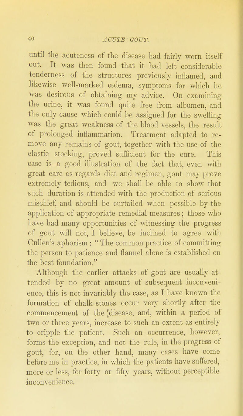 until the acuteness of the disease had fairly worn itself out. It was then found that it had left considerable tenderness of the structures previously inflamed, and likewise well-marked oedema, symptoms for which he was desirous of obtaining my advice. On examining the urine, it was found quite free from albumen, and the only cause which could be assigned for the swelling was the great weakness of the blood vessels, the result of prolonged inflammation. Treatment adapted to re- move any remains of gout, together Avith the use of the elastic stocking, proved sufficient for the cure. This case is a good illustration of the fact that, even with gi'eat care as regards diet and regimen, gout may prove extremely tedious, and we shall be able to show that such duration is attended with the production of serious mischief, and should be curtailed when possible by the application of appropriate remedial measures; those who have had many opportunities of witnessing the progress of gout will not, I believe, be inclined to agree with Cullen's aphorism :  The common practice of committing the person to patience and flannel alone is established on the best foundation. Although the earlier attacks of gout are usually at- tended by no great amount of subsequent inconveni- ence, this is not invariably the case, as I have known the formation of chalk-stones occur very shortly after the commencement of the [disease, and, within a period of two or three years, increase to such an extent as entirely to cripple the patient. Such an occurrence, however, forms the exception, and not the rule, in the progress of gout, for, on the other hand, many cases have come before me in practice, in which the patients have suffered, more or less, for forty or fifty years, without perceptible ■inconvenience.