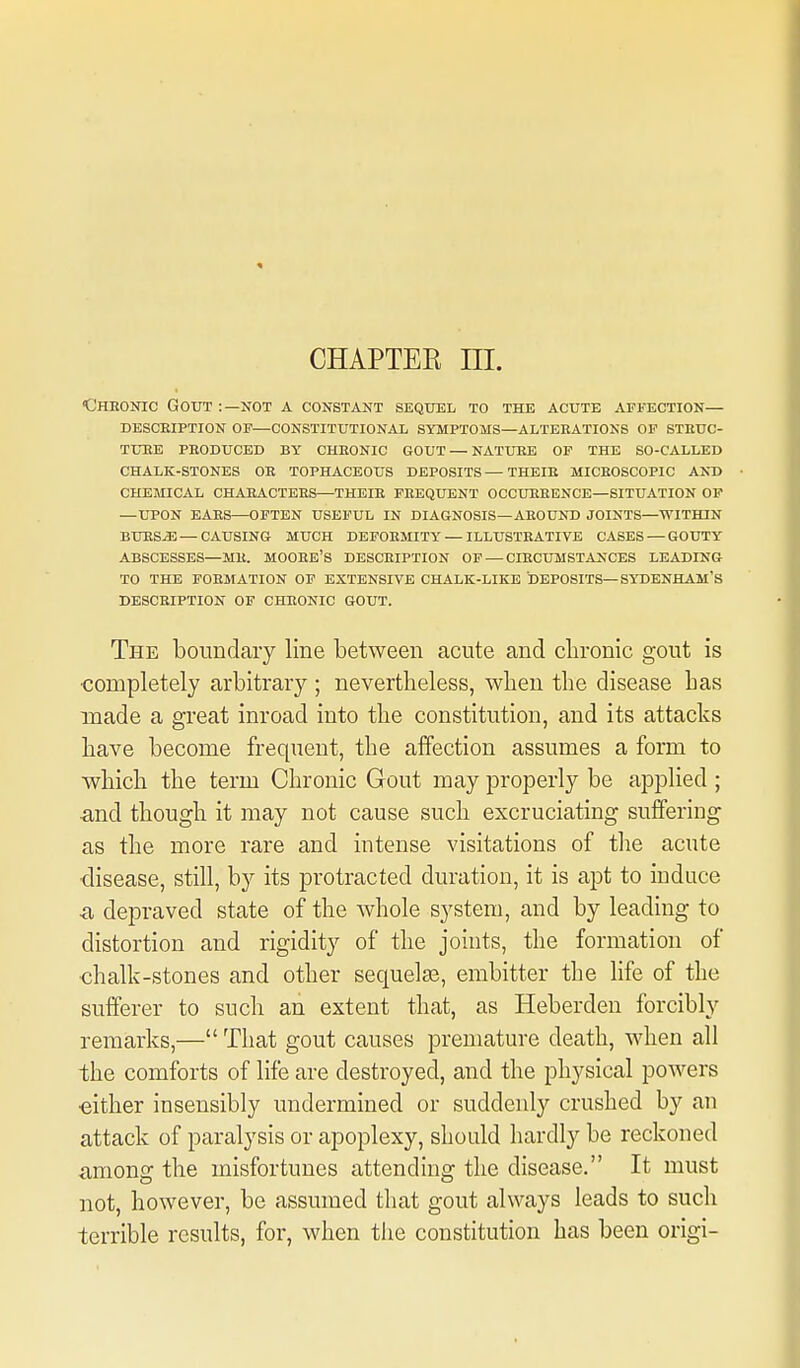 CHAPTER ni. Cheonic Gout :—not a constant sequel to the acute affection— desceiption of—constitutional symptoms—alteeations of steuc- tuee peoduced by cheonic gout — nature of the so-called chalk-stones oe tophaceous deposits — theie miceoscopic and chemical chaeactees—theie feequent occueeence—situation op —upon eaes—often useful in diagnosis—aeound joints—within bues^ — causing much defoemity — illusteativb cases — gouty ABSCESSES—ME. MOOEB'S DESCEIPTION OF — CIECUMSTANCES LEADING TO THE FOEMATION OF EXTENSIVE CHALK-LIKE DEPOSITS—SYDENHAM'S DESCEIPTION OF CHEONIC GOUT. The boundary line between acute and chronic gout is completely arbitrary ; nevertheless, when the disease has made a great inroad into the constitution, and its attacks have become frequent, the affection assumes a form to which the term Chronic Gout may properly be applied ; and though it may not cause such excruciating suffering as the more rare and intense visitations of the acute ■disease, still, by its protracted duration, it is apt to induce •a depraved state of the whole system, and by leading to distortion and rigidity of the joints, the formation of chalk-stones and other sequelae, embitter the life of the sufferer to such an extent that, as Heberden forcibly remarks,— That gout causes premature death, when all the comforts of life are destroyed, and the physical powers •either insensibly undermined or suddenly crushed by an attack of paralysis or apoplexy, should hardly be reckoned ■among the misfortunes attending the disease. It must not, however, be assumed that gout always leads to such terrible results, for, when tlie constitution has been origi-