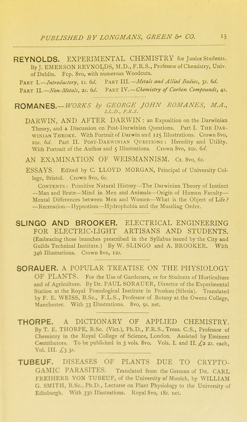 REYNOLDS. EXPERIMENTAL CHEMISTRY for Junior Students. By J. EMERSON REYNOLDS, M.D., F.R.S., Professor of Chemistry, Univ. of Dublin. Fcp. 8vo, with numerous Woodcuts. Part I.—Introductory, is. 6d. Part III.—Metals and Allied Bodies, dd. Part II.—Non-Metals, 2s. 6d. Part IV.—Chemistry of Carbon Compounds, 4^. ROMANES.—M^O/eA'i- by GEORGE JOHN ROMANES, M.A., LL.D., F.R.S. DARWIN, AND AFTER DARWIN : an Exposition on the Darwinian Theory, and a Discussion on Post-Darwinian Questions. Part I. The Dar- winian Theory. With Portrait of Darwin and 125 Ilhistrations. Crown 8vo, lar. (3d. Part II. Post-Darwinian Questions : Heredity and Utility. With Portrait of the Author and 5 Illustrations. Crown 8vo, \os. 6d. AN EXAMINATION OF WEISMANNISM. Cr. Svo, 6^. ESSAYS. Edited by C. LLOYD MORGAN, Principal of University Col- lege, Bristol. Crown Svo, 6s. Contents : Primitive Natural History—The Darwinian Theory of Instinct —Man and Brute—Mind in Men and Animals—Origin of Human Faculty— Mental Differences between Men and Women—What is the Object of Life? —Recreation—Hypnotism—Hydrophobia and the Muzzling Order. SLINGO AND BROOKER. ELECTRICAL ENGINEERING FOR ELECTRIC-LIGHT ARTISANS AND STUDENTS. (Embracing those branches prescribed in the Syllabus issued by the City and Guilds Technical Institute.) By W. SLINGO and A. BROOKER. With 346 Illustrations. Crown Svo, 12s. SORAUER. A POPULAR TREATISE ON THE PHYSIOLOGY OF PLANTS. For the Use of Gardeners, or for Students of Horticulture and of Agriculture. By Dr. PAUL SORAU ER, Director of the Experimental Station at the Royal Pomological Institute in Proskau (Silesia). Translated by F. E. WEISS, B.Sc, F.L.S., Professor of Botany at the Owens College, Manchester. With 33 Illustrations. Svo, gs. net. THORPE. A DICTIONARY OF APPLIED CHEMISTRY. By T. E. THORPE, B.Sc. (Vict.), Ph.D., F.R.S., Treas. C.S., Professor of Chemistry in the Royal College of Science, London. Assisted by Eminent Centributors. To be publibhed in 3 vols. Svo. Vols. I. and II. £2 2s. each, Vol. III. jCz y- TUBEUF. DISEASES OF PLANTS DUE TO CRYPTO- GAMIC PARASITES. Translated from the German of Dr. CARL FREIHERR VON TUBEUF, of the University of Munich, by WILLIAM G. SMITH, B..Sc., Ph.D., Lecturer on Plant Physiology to the University of Edinburgh. With 330 Illustrations. Royal Svo, iV>s. net.