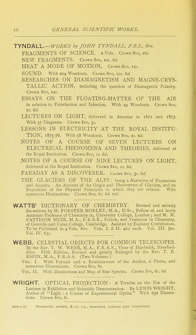 TYNDALL.—I^C'7?i^5 by JOHN TYNDALL, E.R.S., &'c. FRAGMENTS OF SCIENCE. 2 Vols. Crown 8vo, 16s. NEW FRAGMENTS. Crown 8vo, 10s. 6d. HEAT A MODE OF MOTION. Crown 8vo, 12s. SOUND. With 204 Woodcuts. Crown 8vo, los. 6d. RESEARCHES ON DIAMAGNETISM AND MAGNE-CRYS- TALLIC ACTION, including the question of Diamagnetic Polarity. Crown 8vo, 12s. ESSAYS ON THE FLOATING-MATTER OF THE AIR in relation to Putrefaction and Infection. With 24 Woodcuts. Crown 8vo, js. 6d. LECTURES ON LIGHT, delivered in America in 1872 and 1873. With 57 Diagrams. Crown 8vo, 5^. LESSONS IN ELECTRICITY AT THE ROYAL INSTITU- TION, 1875-76. With 58 Woodcuts. Crown 8vo, 2s. 6d. NOTES OF A COURSE OF SEVEN LECTURES ON ELECTRICAL PHENOMENA AND THEORIES, delivered at the Royal Institution. Crown 8vo, \s. 6d. NOTES OF A COURSE OF NINE LECTURES ON LIGHT, delivered at the Royal Institution. Crown 8vo, is. 6d. FARADAY AS A DISCOVERER. Crown 8vo, 3.. 6d. THE GLACIERS OF THE ALPS : being a Narrative of Excursions and Ascents. An Account of the Origin and Phenomena of Glaciers, and an Exposition of the Physical Principles to which they are related. With numerous Illustrations. Crown 8vo, 6s. 6d. net. WATTS' DICTIONARY OF CHEMISTRY. Revised and entirely Re-written by H. FORSTER MORLEY, M.A., D.Sc, Fellow of, and lately Assistant-Professor of Chemistry in. University College, London ; and M. M. PATTISON MUIR, M.A., F.R.S.E., Fellow, and Prelector in Chemistry, of Gonville and Caius College, Cambridge. Assisted by Eminent Contributors. To be Published in 4 Vols. 8vo. Vols. I. & II. 42^. each. Vol. III. 50^. Vol. IV. 6j,s. WEBB. CELESTIAL OBJECTS FOR COMMON TELESCOPES. By the Rev. T. W. WEBB, M.A., F.R.A.S., Vicar of Hard wick, Hereford- shire. Fifth Edition, Revised and greatly Enlarged by the Rev. T. E. ESPIN, M.A., F.R.A.S. (Two Volumes.) Vol. I. With Portrait and a Reminiscence of the Author, 2 Plates, and numerous Illustrations. Crown 8vo, 6^. Vol. II. With Illustrations and Map of Star Spectra. Crown Svo, 6^. 6d. WRIGHT. OPTICAL PROJECTION: A Treatise on the Use of the Lantern in Exhibition and Scientific Demonstration. By LEWIS WRIGHT, Author of Light: a Course of Experimental Optics. With 232 Illustra- tions. Crown Svo, 6j. 5000.2.97. BKADBURV, ACNEW, & CO. LD., PRINTERS, LONDON AND TONDHIDGE.