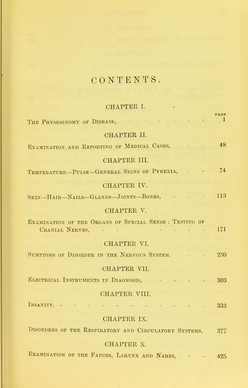 CONTENTS. CHAPTER I. PAOK The Physiognomy of Disease, ■ ^ CHAPTER II. Examination and Reporting of Medical Cases, - - 48 CHAPTER III. Tempeeature—Pulse—G-ENERAL Signs of Pyrexia, - - 74 CHAPTER IV. Skin—Hair—Nails—Glands—Joints—Bones, - - - 113 CHAPTER V. Examination of the Organs of Special Sense : Testing of Cranial Nerves, 171 CHAPTER VI. Symptoms of Disorder in the Nervous System, - - 230 CHAPTER VII. Electrical Instruments in Diagnosis, . . . . 303 CHAPTER VIII. Insanity, 333 CHAPTER IX. Dlsorders of the Respiratory and Circulatory Systems, 377 CHAPTER X. Examination of the Fauces, LARY^fx and Nares, - - 425