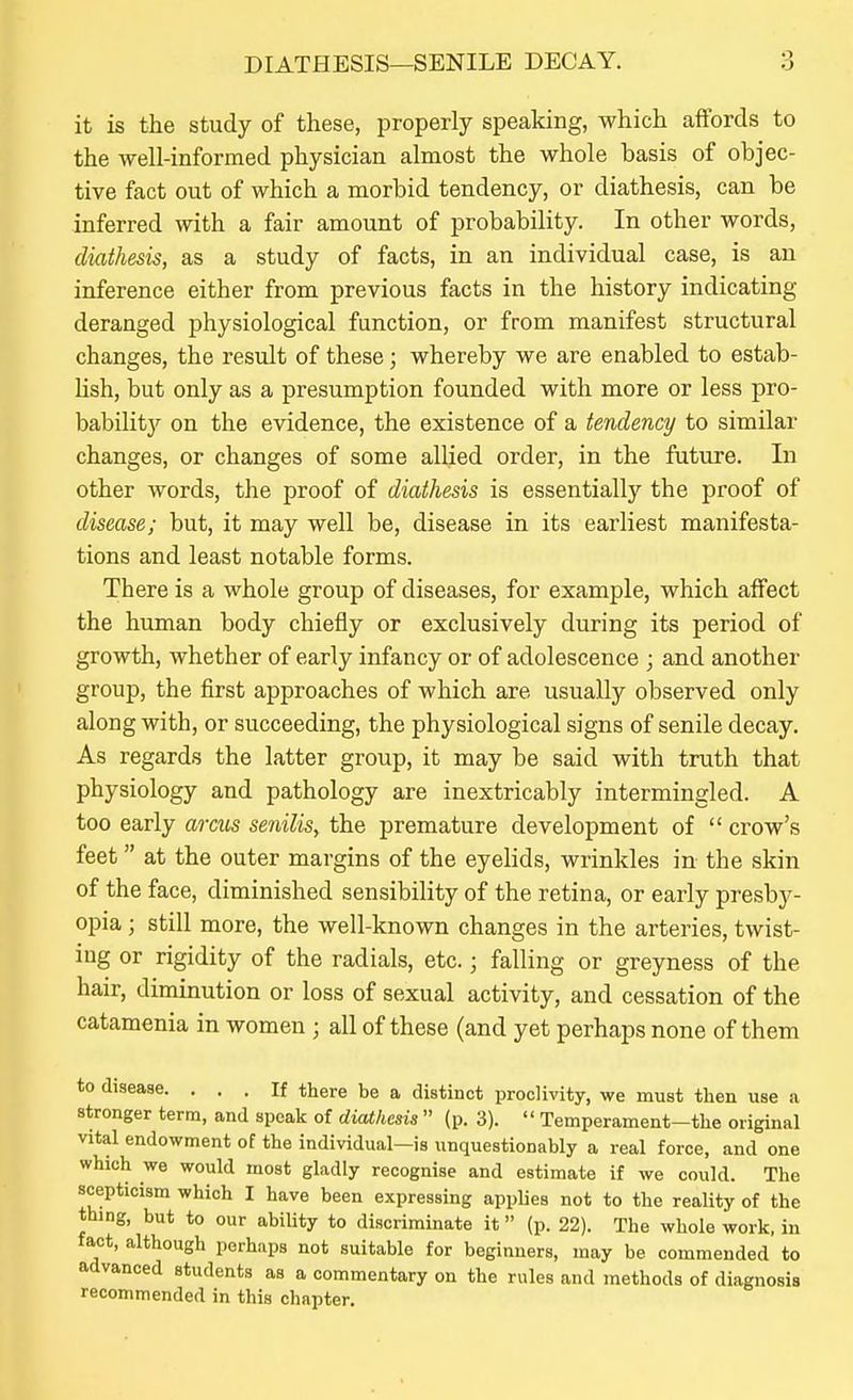 it is the study of these, properly speaking, which affords to the well-informed physician almost the whole basis of objec- tive fact out of which a morbid tendency, or diathesis, can be inferred with a fair amount of probability. In other words, diathesis, as a study of facts, in an individual case, is an inference either from previous facts in the history indicating deranged physiological function, or from manifest structural changes, the result of these; whereby we are enabled to estab- lish, but only as a presumption founded with more or less pro- bability on the evidence, the existence of a tendency to similar changes, or changes of some allied order, in the future. In other words, the proof of diathesis is essentially the proof of disease; but, it may well be, disease in its earliest manifesta- tions and least notable forms. There is a whole group of diseases, for example, which affect the human body chiefly or exclusively during its period of growth, whether of early infancy or of adolescence ; and another group, the first approaches of which are usually observed only along with, or succeeding, the physiological signs of senile decay. As regards the latter group, it may be said with truth that physiology and pathology are inextricably intermingled. A too early arcus senilis, the premature development of  crow's feet at the outer margins of the eyelids, wrinkles in the skin of the face, diminished sensibility of the retina, or early presby- opia ; still more, the well-known changes in the arteries, twist- ing or rigidity of the radials, etc.; falling or greyness of the hair, diminution or loss of sexual activity, and cessation of the catamenia in women ; all of these (and yet perhaps none of them to disease. ... If there be a distinct proclivity, we must then use a stronger terra, and speak of diathesis  (p. 3).  Temperament-the original vital endowment of the individual—is unquestionably a real force, and one which we would most gladly recognise and estimate if we could. The scepticism which I have been expressing applies not to the reality of the thing, but to our ability to discriminate it (p. 22). The whole work, in fact, although perhaps not suitable for beginners, may be commended to advanced students as a commentary on the rules and methods of diagnosis recommended in this chapter.