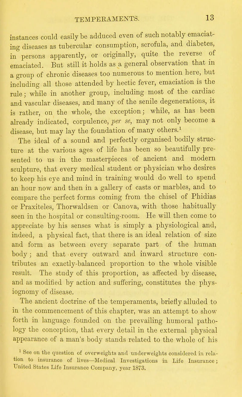 instances conld easily be adduced even of such notably emaciat- ing diseases as tubercular consumption, scrofula, and diabetes, in persons apparently, or originally, quite the reverse of emaciated. But still it holds as a general observation that in a group of chronic diseases too numerous to mention here, but including all those attended by hectic fever, emaciation is the rule; while in another group, including most of the cardiac and vascular diseases, and many of the senile degenerations, it is rather, on the whole, the exception; while, as has been already indicated, corpulence, per se, may not only become a disease, but may lay the foundation of many others.^ The ideal of a sound and perfectly organised bodily struc- ture at the various ages of life has been so beautifully pre- sented to us in the masterpieces of ancient and modern sculpture, that every medical student or physician who desires to keep his eye and mind in training would do well to spend an hour now and then in a gallery of casts or marbles, and to compare the perfect forms coming from the chisel of Phidias or Praxiteles, Thorwaldsen or Canova, with those habitually seen in the hospital or consulting-room. He will then come to appreciate by his senses what is simply a physiological and, indeed, a physical fact, that there is an ideal relation of size and form as between every separate part of the human body; and that every outward and inward structure con- tributes an exactly-balanced proportion to the whole visible result. The study of this proportion, as affected by disease, and as modified by action and suffering, constitutes tbe phys- iognomy of disease. The ancient doctrine of the temperaments, briefly alluded to in the commencement of this chapter, was an attempt to show forth in language founded on the prevailing humoral patho- logy the conception, that every detail in the external physical appearance of a man's body stands related to the whole of his ^ See on the question of overweights and underweights considered in rela- tion to insurance of lives—Bledical Investigations iu Life Insurance; United States Life Insurance Company, year 1873.