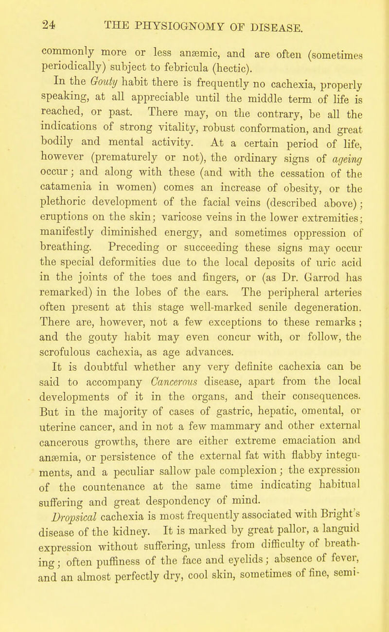 commonly more or less anaemic, and are often (sometimes periodically) subject to febricula (hectic). In the Gouty habit there is frequently no cachexia, properly speaking, at all appreciable until the middle term of life is reached, or past. There may, on the contrary, be all the indications of strong vitality, robust conformation, and great bodily and mental activity. At a certain period of life, however (prematurely or not), the ordinary signs of ageing occur; and along with these (and with the cessation of the catamenia in women) comes an increase of obesity, or the plethoric development of the facial veins (described above); eruptions on the skin; varicose veins in the lower extremities; manifestly diminished energy, and sometimes oppression of breathing. Preceding or succeeding these signs may occur the special deformities due to the local deposits of uric acid in the joints of the toes and fingers, or (as Dr. Garrod has remarked) in the lobes of the ears. The peripheral arteries often present at this stage well-marked senile degeneration. There are, however, not a few exceptions to these remarks; and the gouty habit may even concur with, or follow, the scrofulous cachexia, as age advances. It is doubtful whether any very definite cachexia can be said to accompany Cancerous disease, apart from the local developments of it in the organs, and their consequences. But in the majority of cases of gastric, hepatic, omental, or uterine cancer, and in not a few mammary and other external cancerous growths, there are either extreme emaciation and ansemia, or persistence of the external fat with flabby integu- ments, and a peculiar sallow pale complexion; the expression of the countenance at the same time indicating habitual suffering and great despondency of mind. Dropsical cachexia is most frequently associated with Bright s disease of the kidney. It is marked by great pallor, a languid expression without suff'ering, unless from difiiculty of breath- ing ; often pufiiness of the face and eyelids; absence of fever, and'an almost perfectly dry, cool skin, sometimes of fine, semi-