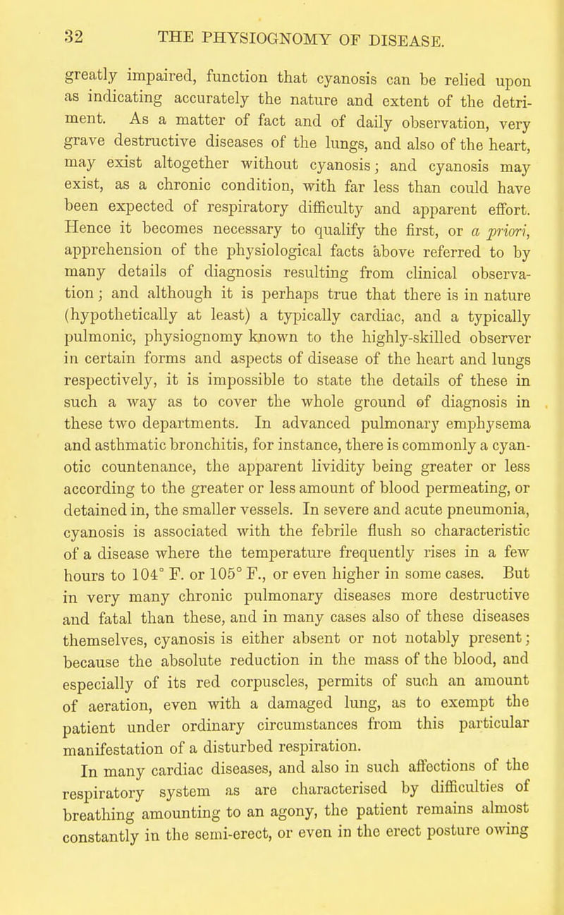 greatly impaired, function that cyanosis can be relied upon as indicating accurately the nature and extent of the detri- ment. As a matter of fact and of daily observation, very grave destructive diseases of the lungs, and also of the heart, may exist altogether without cyanosis; and cyanosis may exist, as a chronic condition, with far less than could have been expected of respiratory difficulty and apparent effort. Hence it becomes necessary to qualify the first, or a priori, apprehension of the physiological facts above referred to by many details of diagnosis resulting from clinical observa- tion ; and although it is perhaps true that there is in nature (hypothetically at least) a typically cardiac, and a typically pulmonic, physiognomy kjiown to the highly-skilled observer in certain forms and aspects of disease of the heart and lungs respectively, it is impossible to state the details of these in such a way as to cover the whole ground of diagnosis in these two departments. In advanced pulmonarj' emphysema and asthmatic bronchitis, for instance, there is commonly a cyan- otic countenance, the apparent lividity being greater or less according to the greater or less amount of blood permeating, or detained in, the smaller vessels. In severe and acute pneumonia, cyanosis is associated with the febrile flush so characteristic of a disease where the temperature frequently rises in a few hours to 104° F. or 105° F., or even higher in some cases. But in very many chronic pulmonary diseases more destructive and fatal than these, and in many cases also of these diseases themselves, cyanosis is either absent or not notably present; because the absolute reduction in the mass of the blood, and especially of its red corpuscles, permits of such an amount of aeration, even with a damaged lung, as to exempt the patient under ordinary circumstances from this particular manifestation of a disturbed respiration. In many cardiac diseases, and also in such affections of the respiratory system as are characterised by difficulties of breathing amounting to an agony, the patient remains almost constantly in the semi-erect, or even in the erect posture owing