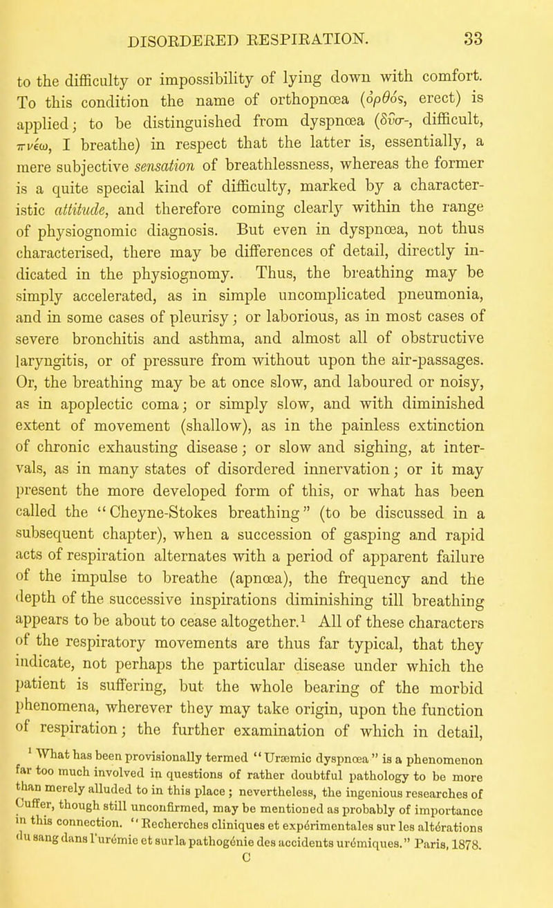 to the difficulty or impossibility of lying down with comfort. To this condition the name of orthopnoea {6p96^, erect) is applied; to be distinguished from dyspnoja (SiV-, difficult, TT^ew, I breathe) in respect that the latter is, essentially, a mere subjective sensation of breathlessness, whereas the former is a quite special kind of difficulty, marked by a character- istic attitude, and therefore coming clearly within the range of physiognomic diagnosis. But even in dyspnoea, not thus characterised, there may be differences of detail, directly in- dicated in the physiognomy. Thus, the breathing may be simply accelerated, as in simple uncomplicated pneumonia, and in some cases of pleurisy; or laborious, as in most cases of severe bronchitis and asthma, and almost all of obstructive laryngitis, or of pressure from without upon the air-passages. Or, the breathing may be at once slow, and laboured or noisy, as in apoplectic coma; or simply slow, and with diminished extent of movement (shallow), as in the painless extinction of chronic exhausting disease; or slow and sighing, at inter- vals, as in many states of disordered innervation; or it may present the more developed form of this, or what has been called the Cheyne-Stokes breathing (to be discussed in a subsequent chapter), when a succession of gasping and rapid acts of respiration alternates with a period of apparent failure of the impulse to breathe (apncea), the frequency and the depth of the successive inspirations diminishing till breathing appears to be about to cease altogether. ^ All of these characters of the respiratory movements are thus far typical, that they indicate, not perhaps the particular disease under which the patient is suffering, but the whole bearing of the morbid phenomena, wherever they may take origin, upon the function of respiration; the further examination of which in detail, ' What has been provisionally termed  Uraemic dyspncea  is a phenomenon far too much involved in questions of rather doubtful pathology to be more than merely alluded to in this place ; nevertheless, the ingenious researches of Cuffer, though still unconfirmed, may be mentioned as probably of importance in this connection.  Recherches cliniques et experimentales sur les alterations du sang dans I'uremie et surla pathogdnie des accidents urdmiques. Paris, 1878. C