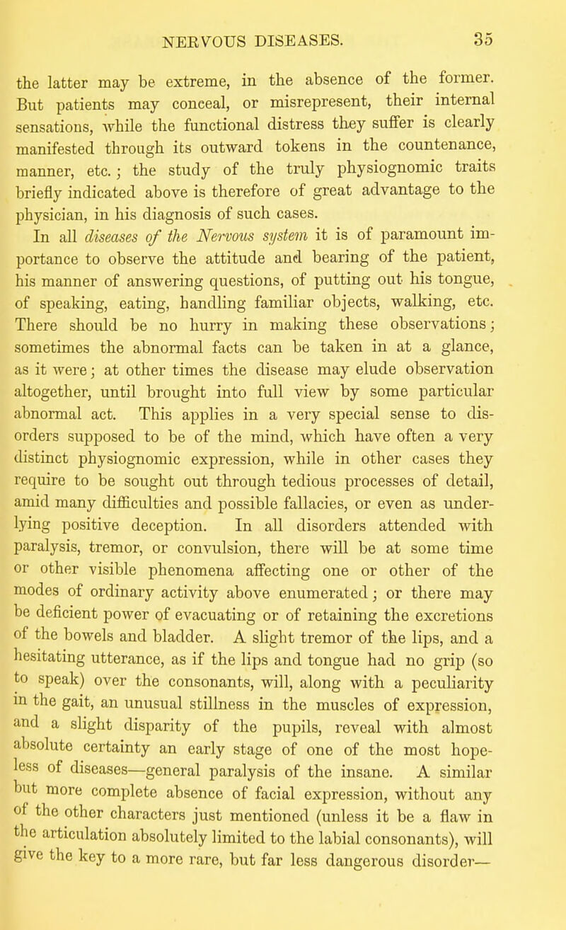the latter may be extreme, in the absence of the former. But patients may conceal, or misrepresent, their internal sensations, while the functional distress they suffer is clearly manifested through its outward tokens in the countenance, manner, etc.; the study of the truly physiognomic traits briefly indicated above is therefore of great advantage to the physician, in his diagnosis of such cases. In all diseases of the Nervous system it is of paramount im- portance to observe the attitude and bearing of the patient, his manner of answering questions, of putting out his tongue, of speaking, eating, handhng familiar objects, walking, etc. There should be no hurry in making these observations; sometimes the abnormal facts can be taken in at a glance, as it were; at other times the disease may elude observation altogether, until brought into full view by some particular abnormal act. This applies in a very special sense to dis- orders supposed to be of the mind, which have often a very distinct physiognomic expression, while in other cases they require to be sought out through tedious processes of detail, amid many difficulties and possible fallacies, or even as under- lying positive deception. In aU disorders attended with paralysis, tremor, or convulsion, there will be at some time or other visible phenomena affecting one or other of the modes of ordinary activity above enumerated; or there may be deficient power of evacuating or of retaining the excretions of the bowels and bladder. A slight tremor of the lips, and a hesitating utterance, as if the lips and tongue had no grip (so to speak) over the consonants, will, along with a peculiarity m the gait, an unusual stillness in the muscles of expression, and a slight disparity of the pupils, reveal with almost absolute certainty an early stage of one of the most hope- less of diseases—general paralysis of the insane. A similar but more complete absence of facial expression, without any of the other characters just mentioned (unless it be a flaw in the articulation absolutely limited to the labial consonants), will give the key to a more rare, but far less dangerous disorder—