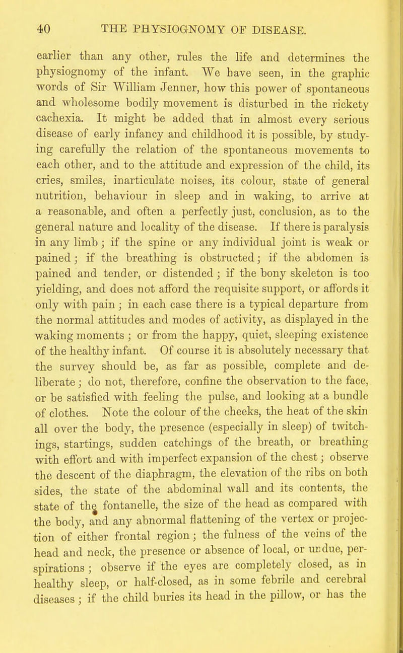 earlier than any other, rules the life and determines the physiognomy of the infant. We have seen, in the graphic words of Sir William Jenner, how this power of spontaneous and wholesome bodily movement is disturbed in the rickety cachexia. It might be added that in almost every serious disease of early infancy and childhood it is possible, by study- ing carefully the relation of the spontaneous movements to each other, and to the attitude and expression of the child, its cries, smiles, inarticulate noises, its colour, state of general nutrition, behaviour in sleep and in waking, to arrive at a reasonable, and often a perfectly just, conclusion, as to the general nature and locality of the disease. If there is paralysis in any limb; if the spine or any individual joint is weak or pained; if the breathing is obstructed; if the abdomen is pained and tender, or distended; if the bony skeleton is too yielding, and does not afford the requisite support, or affords it only with pain ; in each case there is a typical departure from the normal attitudes and modes of activity, as displayed in the waking moments ; or from the happy, quiet, sleeping existence of the healthy infant. Of course it is absolutely necessary that the survey should be, as far as possible, complete and de- liberate ; do not, therefore, confine the observation to the face, or be satisfied with feeling the pulse, and looking at a bundle of clothes. Note the colour of the cheeks, the heat of the skin all over the body, the presence (especially in sleep) of twitch- ings, startings, sudden catchings of the breath, or breathing with effort and with imperfect expansion of the chest; observe the descent of the diaphragm, the elevation of the ribs on both sides, the state of the abdominal wall and its contents, the state of thj fontanelle, the size of the head as compared with the body, and any abnormal flattening of the vertex or projec- tion of either frontal region; the fulness of the veins of the head and neck, the presence or absence of local, or ucdue, per- spirations ; observe if the eyes are completely closed, as in healthy sleep, or half-closed, as in some febrile and cerebral diseases ; if the child buries its head in the pillow, or has the