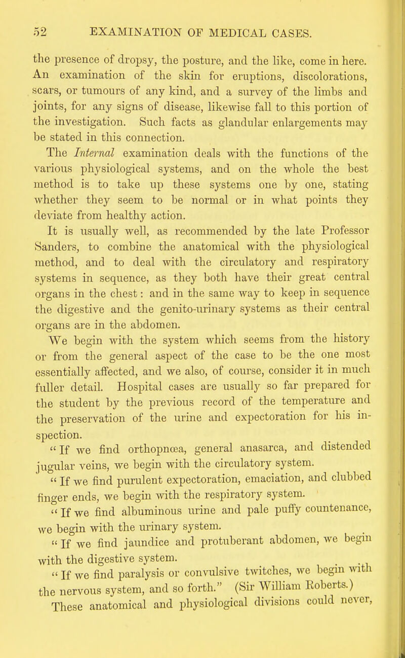 the presence of dropsy, the posture, and the like, come in here. An examination of the skin for eruptions, discolorations, scars, or tumours of any kind, and a survey of the limbs and joints, for any signs of disease, likewise fall to this portion of the investigation. Such facts as glandular enlargements ma}^ be stated in this connection. The Internal examination deals with the functions of the various physiological systems, and on the whole the best method is to take up these systems one by one, stating whether they seem to be normal or in what points they deviate from healthy action. It is usually well, as recommended by the late Professor Sanders, to combine the anatomical with the physiological method, and to deal with the circulatory and respiratory systems in sequence, as they both have their great central organs in the chest: and in the same way to keep in sequence the digestive and the genito-urinary .systems as their central organs are in the abdomen. We begin with the system which seems from the history or from the general aspect of the case to be the one most essentially affected, and we also, of course, consider it in much fuller detail. Hospital cases are usually so far prepared for the student by the previous record of the temperature and the preservation of the urine and expectoration for his in- spection. If we find orthopnoea, general anasarca, and distended jugular veins, we begin with the circulatory system.  If we find purulent expectoration, emaciation, and clubbed finger ends, we begin with the respiratory system.  If we find albuminous urine and pale puffy countenance, we begin with the urinary system.  If we find jaundice and protuberant abdomen, we begin with the digestive system.  If we find paralysis or convulsive twitches, we begin vnth the nervous system, and so forth. (Sir William Roberts.) These anatomical and physiological divisions could never.