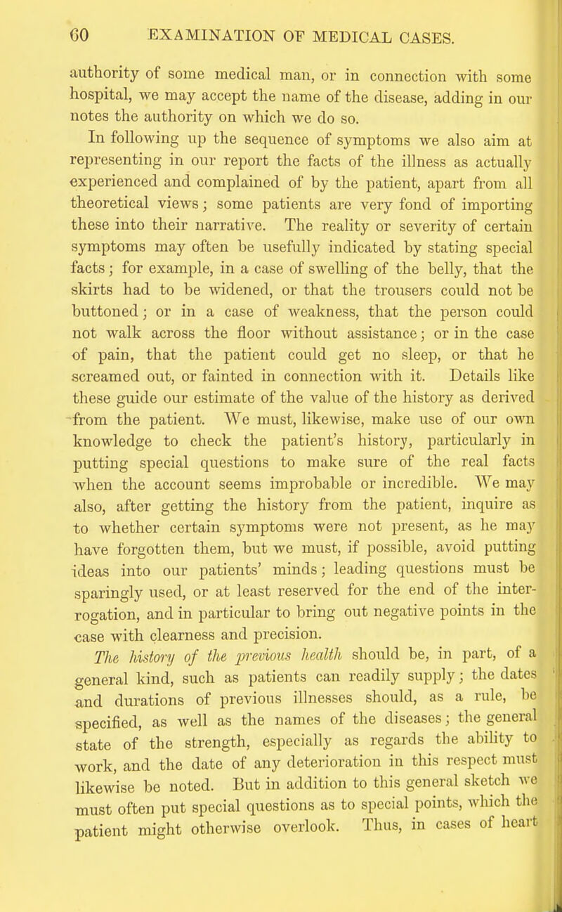 authority of some medical man, or in connection with some hospital, we may accept the name of the disease, adding in our notes the authority on which we do so. In following up the sequence of symptoms we also aim at representing in our report the facts of the illness as actually experienced and complained of by the patient, apart from all theoretical views; some patients are very fond of importing these into their narrative. The reality or severity of certain symptoms may often be usefully indicated by stating special facts; for example, in a case of swelling of the belly, that the skirts had to be widened, or that the trousers could not be buttoned; or in a case of weakness, that the person could not walk across the floor without assistance; or in the case of pain, that the patient could get no sleep, or that he screamed out, or fainted in connection with it. Details like these guide our estimate of the value of the history as derived from the patient. We must, likewise, make use of our own knowledge to check the patient's history, particularly in putting special questions to make sure of the real facts when the account seems improbable or incredible. We may also, after getting the history from the patient, inquire as to whether certain symptoms were not present, as he may have forgotten them, but we must, if possible, avoid putting ideas into our patients' minds; leading questions must be sparingly used, or at least reserved for the end of the inter- rogation, and in particular to bring out negative points in the case with clearness and precision. The history of the previous health should be, in part, of a general kind, such as patients can readily supply; the dates and durations of previous illnesses should, as a rule, he specified, as well as the names of the diseases; the general state of the strength, especially as regards the ability to work, and the date of any deterioration in this respect must likewise be noted. But in addition to this general sketch we must often put special questions as to special points, which the patient might otherwise overlook. Thus, in cases of heart