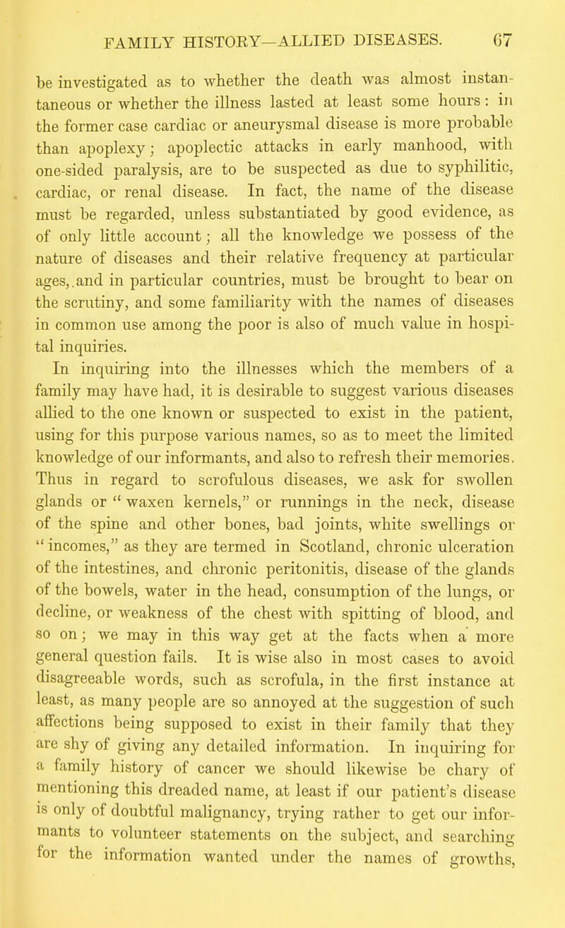 be investigated as to whether the death was almost instan- taneous or whether the illness lasted at least some hours: in the former case cardiac or aneurysmal disease is more probable than apoplexy; apoplectic attacks in early manhood, with one-sided paralysis, are to be suspected as due to syphilitic, cardiac, or renal disease. In fact, the name of the disease must be regarded, unless substantiated by good evidence, as of only little account; all the knowledge we possess of the nature of diseases and their relative frequency at particular ages,.and in particular countries, must be brought to bear on the scrutiny, and some familiarity with the names of diseases in common use among the poor is also of much value in hospi- tal inquiries. In inquiring into the illnesses which the members of a family may have had, it is desirable to suggest various diseases allied to the one known or suspected to exist in the patient, using for this purpose various names, so as to meet the limited knowledge of our informants, and also to refresh their memories. Thus in regard to scrofulous diseases, we ask for swollen glands or  waxen kernels, or runnings in the neck, disease of the spine and other bones, bad joints, white swellings or  incomes, as they are termed in Scotland, chronic ulceration of the intestines, and chronic peritonitis, disease of the glands of the bowels, water in the head, consumption of the lungs, or decline, or weakness of the chest with spitting of blood, and so on; we may in this way get at the facts when a more general question fails. It is wise also in most cases to avoid disagreeable words, such as scrofula, in the first instance at least, as many people are so annoyed at the suggestion of such affections being supposed to exist in their family that they are shy of giving any detailed information. In inquiring for a family history of cancer we should likewise be chary of mentioning this dreaded name, at least if our patient's disease IS only of doubtful malignancy, trying rather to get our infor- mants to volunteer statements on the subiect, and searchinsr tor the mformation wanted under the names of growths,