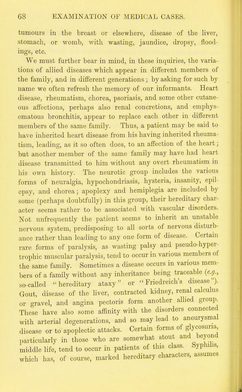tumours in the breast or elsewhere, disease of the liver, stomach, or womb, with wasting, jaundice, dropsy, flood- ings, etc. We must further bear in mind, in these inquiries, the varia- tions of allied diseases which appear in different members of the family, and in different generations ; by asking for such by name we often refresh the memory of our informants. Heart disease, rheumatism, chorea, psoriasis, and some other cutane- ous affections, perhaps also renal concretions, and emphys- ematous bronchitis, appear to replace each other in different members of the same family. Thus, a patient may be said to have inherited heart disease from his having inherited rheuma- tism, leading, as it so often does, to an affection of the heart; but another member of the same family may have had heart disease transmitted to him without any overt rheumatism in his own history. The neurotic group includes the various forms of neuralgia, hypochondriasis, hysteria, insanity, epil- epsy, and chorea; apoplexy and hemiplegia are included by some (perhaps doubtfully) in this group, their hereditary char- acter seems rather to be associated with vascular disorders. Not unfrequently the patient seems to inherit an unstable nervous system, predisposing to all sorts of nervous disturb- ance rather than leading to any one form of disease. Certain rare forms of paralysis, as wasting palsy and pseudo-hyper- trophic muscular paralysis, tend to occur in various members of the same family. Sometimes a disease occurs in various mem- bers of a family without any inheritance being traceable {e.g., so-called hereditary ataxy or Friedreich's disease). Gout, disease of the Uver, contracted kidney, renal calculus or gravel, and angina pectoris form another allied group^ These have also some affinity with the disorders connected with arterial degenerations, and so may lead to aneurysmal disease or to apoplectic attacks. Certain forms of glycosuria, particularly in those who are somewhat stout and beyond middle life, tend to occur in patients of this class. Syphilis, which has, of course, marked hereditary characters, assumes