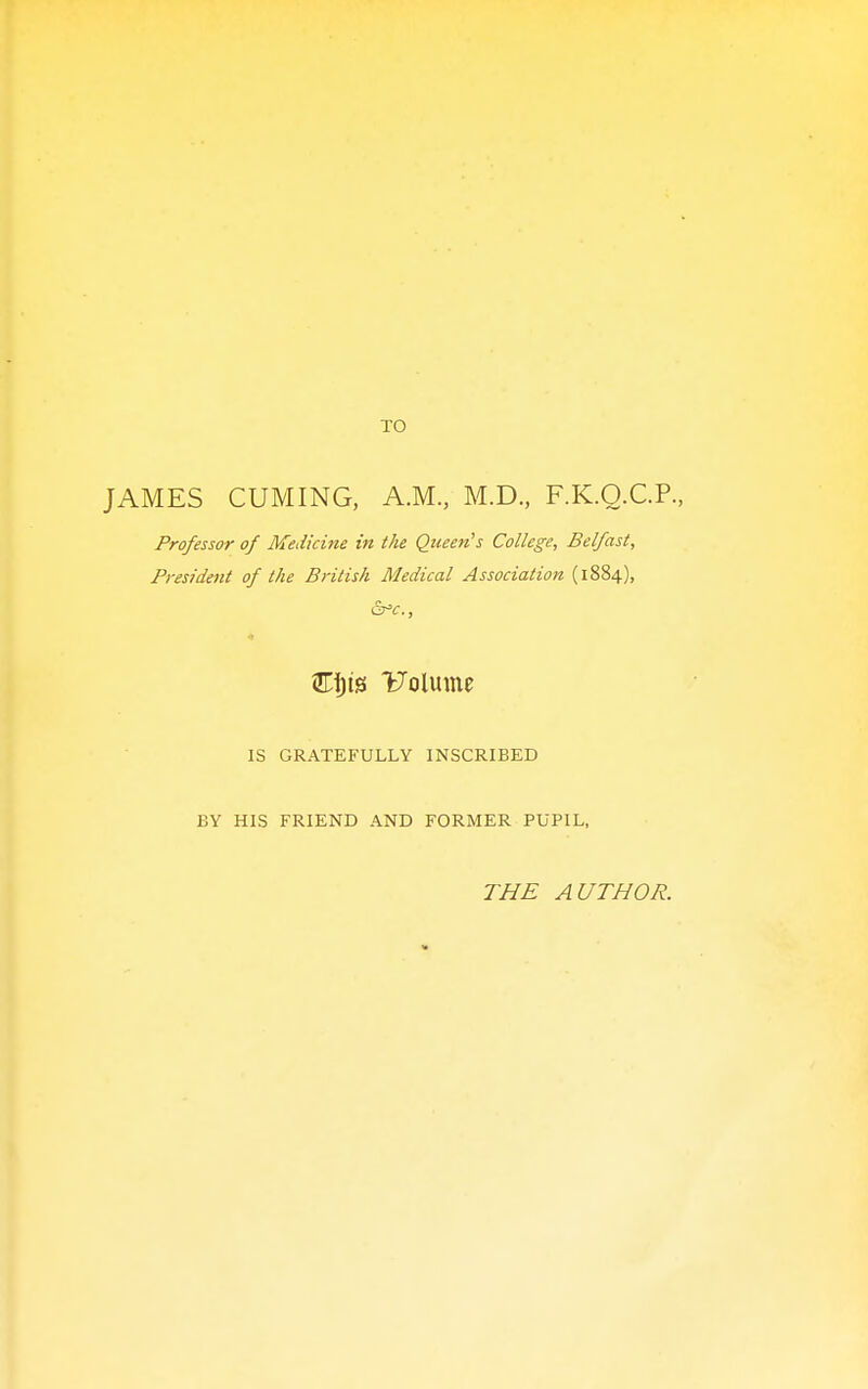 TO JAMES CUMING, A.M., M.D., F.K.Q.C.P., Professor of Medicine in the Queen's College, Belfast, President of the British Medical Association (1884), &s^c., Uolume IS GRATEFULLY INSCRIBED BY HIS FRIEND AND FORMER PUPIL, THE AUTHOR.