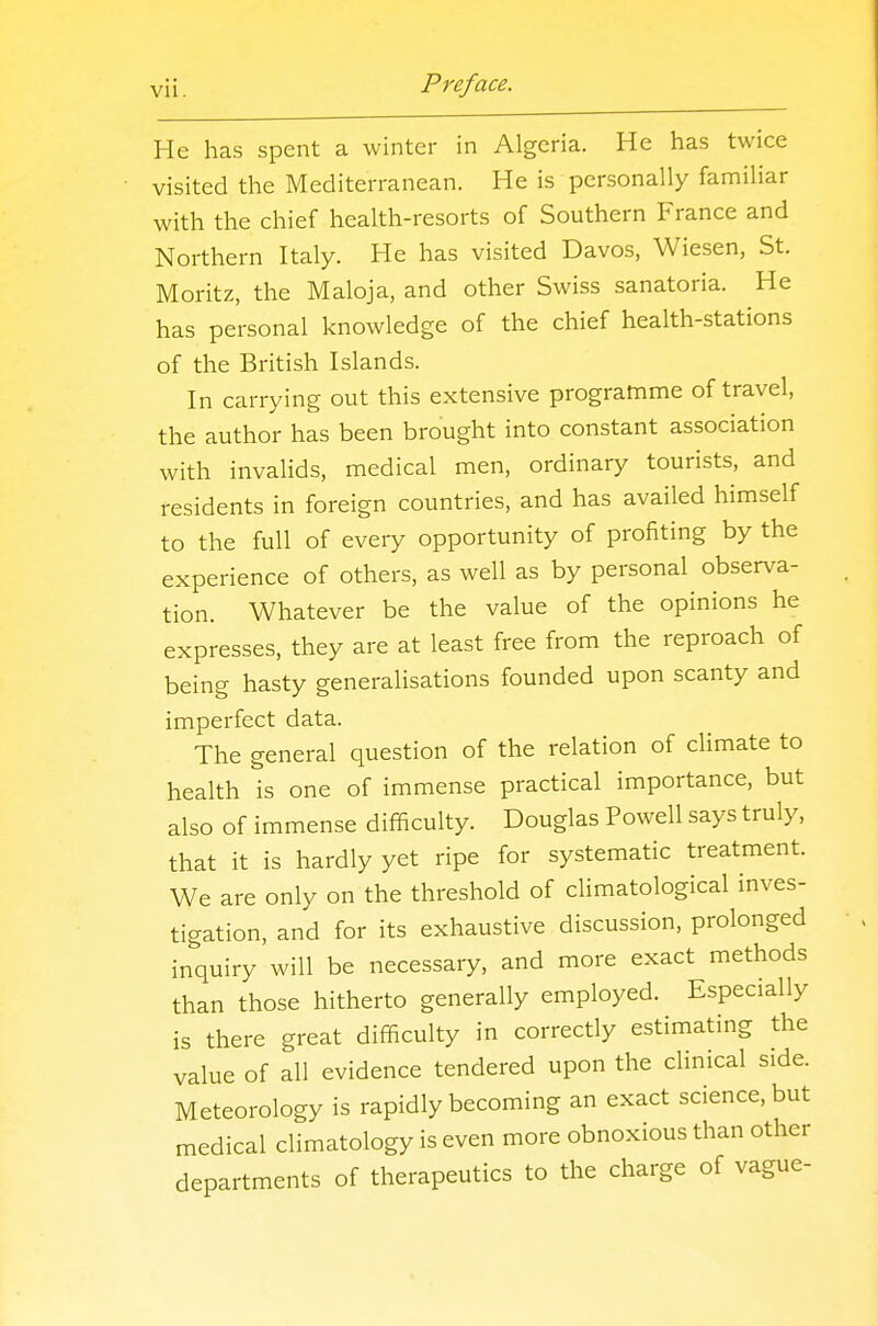 He has spent a winter in Algeria. He has twice visited the Mediterranean. He is personally familiar with the chief health-resorts of Southern France and Northern Italy. He has visited Davos, Wiesen, St. Moritz, the Maloja, and other Swiss sanatoria. He has personal knowledge of the chief health-stations of the British Islands. In carrying out this extensive programme of travel, the author has been brought into constant association with invalids, medical men, ordinary tourists, and residents in foreign countries, and has availed himself to the full of every opportunity of profiting by the experience of others, as well as by personal observa- tion. Whatever be the value of the opinions he expresses, they are at least free from the reproach of being hasty generalisations founded upon scanty and imperfect data. The general question of the relation of climate to health is one of immense practical importance, but also of immense difficulty. Douglas Powell says truly, that it is hardly yet ripe for systematic treatment. We are only on the threshold of climatological inves- tigation, and for its exhaustive discussion, prolonged inquiry will be necessary, and more exact methods than those hitherto generally employed. Especially is there great difficulty in correctly estimating the value of all evidence tendered upon the clinical side. Meteorology is rapidly becoming an exact science, but medical climatology is even more obnoxious than other departments of therapeutics to the charge of vague-