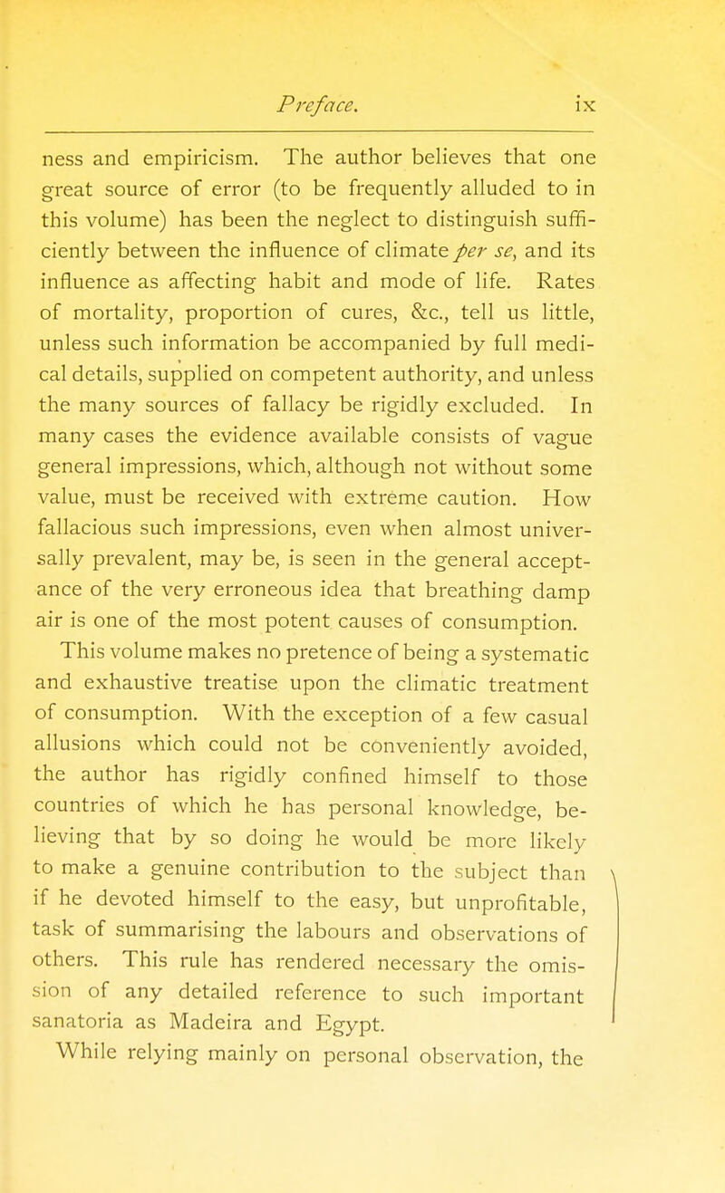 ness and empiricism. The author beHeves that one great source of error (to be frequently alluded to in this volume) has been the neglect to distinguish suffi- ciently between the influence of climate per se, and its influence as affecting habit and mode of life. Rates of mortality, proportion of cures, &c., tell us little, unless such information be accompanied by full medi- cal details, supplied on competent authority, and unless the many sources of fallacy be rigidly excluded. In many cases the evidence available consists of vague general impressions, which, although not without some value, must be received with extreme caution. How fallacious such impressions, even when almost univer- sally prevalent, may be, is seen in the general accept- ance of the very erroneous idea that breathing damp air is one of the most potent causes of consumption. This volume makes no pretence of being a systematic and exhaustive treatise upon the climatic treatment of consumption. With the exception of a few casual allusions which could not be conveniently avoided, the author has rigidly confined himself to those countries of which he has personal knowledge, be- lieving that by so doing he would be more likely to make a genuine contribution to the subject than if he devoted himself to the easy, but unprofitable, task of summarising the labours and observations of others. This rule has rendered necessary the omis- sion of any detailed reference to such important sanatoria as Madeira and Egypt. While relying mainly on personal observation, the