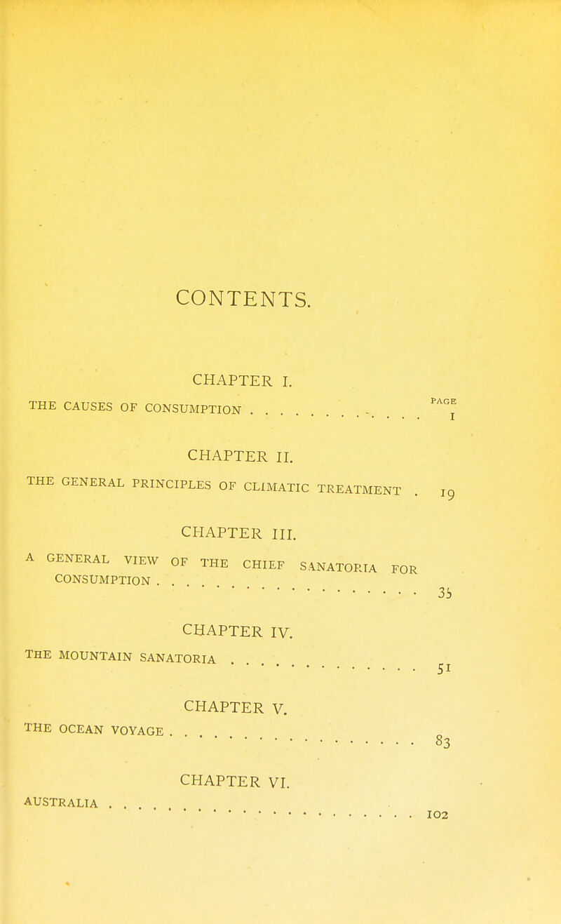 CONTENTS. CHAPTER I. THE CAUSES OF CONSUMPTION CHAPTER n. THE GENERAL PRINCIPLES OF CLIMATIC TREATMENT CHAPTER III. A GENERAL VIEW OF THE CHIEF SANATORIA FOR CONSUMPTION . . CHAPTER IV. THE MOUNTAIN SANATORIA CHAPTER V. THE OCEAN VOYAGE . AUSTRALIA
