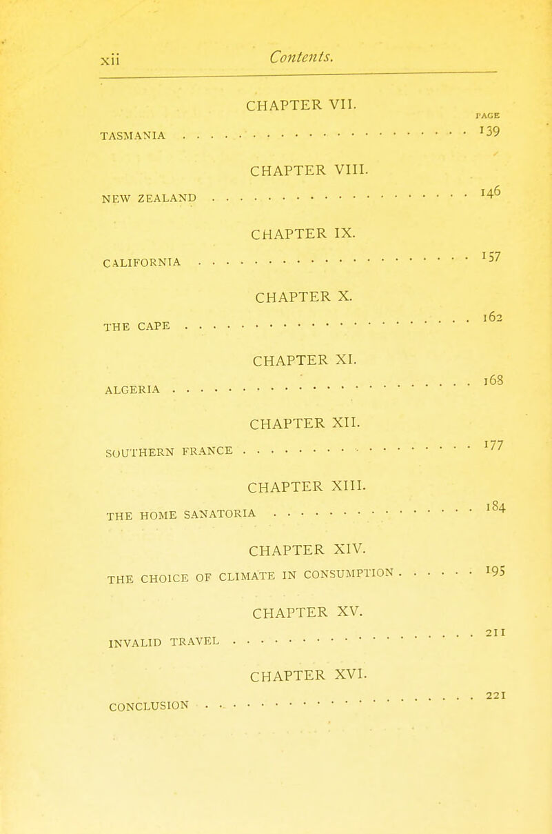 CHAPTER VII. PAGE TASMANIA '39 CHAPTER VIII. NEW ZEALAND '4^ CHAPTER IX. CALIFORNIA '57 CHAPTER X. .... 162 THE CAPE CHAPTER XI. 168 ALGERIA CHAPTER XII. SOUTHERN FRANCE ■ '^7 CHAPTER XIII. THE HOME SANATORIA '^''■ CHAPTER XIV. THE CHOICE OF CLIMATE IN CONSUMPTION 195 CHAPTER XV. 211 INVALID TR.WEL CHAPTER XVI. 221 CONCLUSION .