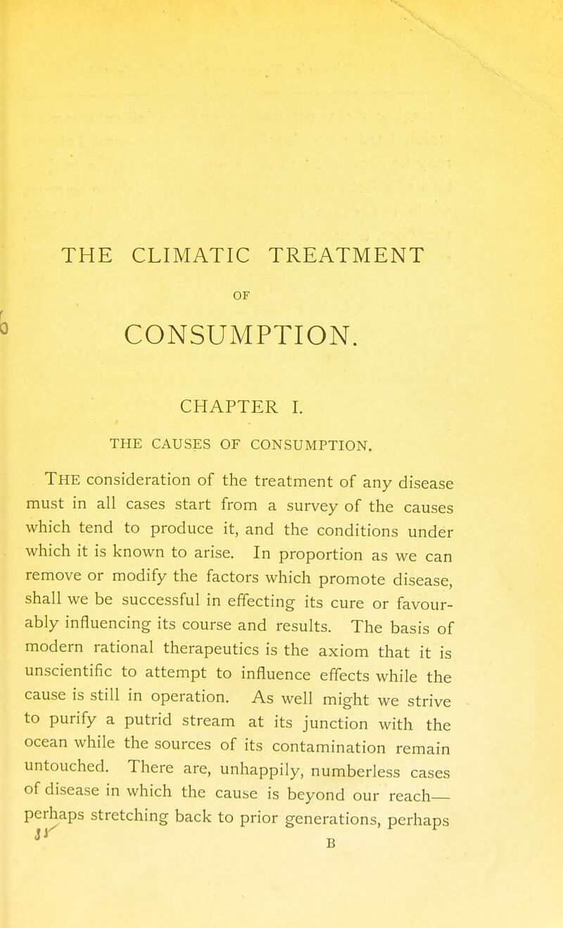 THE CLIMATIC TREATMENT OF ^ CONSUMPTION. CHAPTER I. THE CAUSES OF CONSUMPTION. The consideration of the treatment of any disease must in all cases start from a survey of the causes which tend to produce it, and the conditions under which it is known to arise. In proportion as we can remove or modify the factors which promote disease, shall we be successful in effecting its cure or favour- ably influencing its course and results. The basis of modern rational therapeutics is the axiom that it is unscientific to attempt to influence effects while the cause is still in operation. As well might we strive to purify a putrid stream at its junction with the ocean while the sources of its contamination remain untouched. There are, unhappily, numberless cases of disease in which the cause is beyond our reach perhaps stretching back to prior generations, perhaps