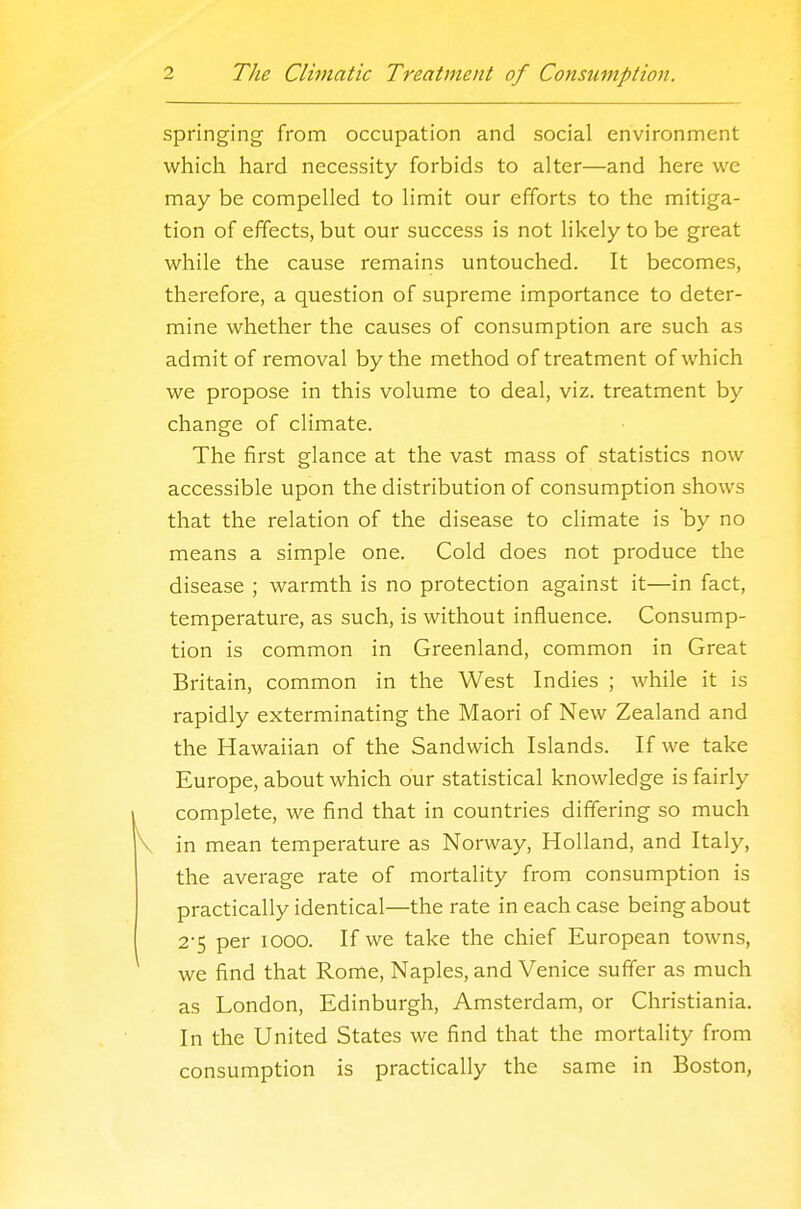 springing from occupation and social environment which hard necessity forbids to alter—and here we may be compelled to limit our efforts to the mitiga- tion of effects, but our success is not likely to be great while the cause remains untouched. It becomes, therefore, a question of supreme importance to deter- mine whether the causes of consumption are such as admit of removal by the method of treatment of which we propose in this volume to deal, viz. treatment by change of climate. The first glance at the vast mass of statistics now accessible upon the distribution of consumption shows that the relation of the disease to climate is by no means a simple one. Cold does not produce the disease ; warmth is no protection against it—in fact, temperature, as such, is without influence. Consump- tion is common in Greenland, common in Great Britain, common in the West Indies ; while it is rapidly exterminating the Maori of New Zealand and the Hawaiian of the Sandwich Islands. If we take Europe, about which our statistical knowledge is fairly complete, we find that in countries differing so much in mean temperature as Norway, Holland, and Italy, the average rate of mortality from consumption is practically identical—the rate in each case being about 2-5 per 1000. If we take the chief European towns, we find that Rome, Naples, and Venice suffer as much as London, Edinburgh, Amsterdam, or Christiania. In the United States we find that the mortality from consumption is practically the same in Boston,