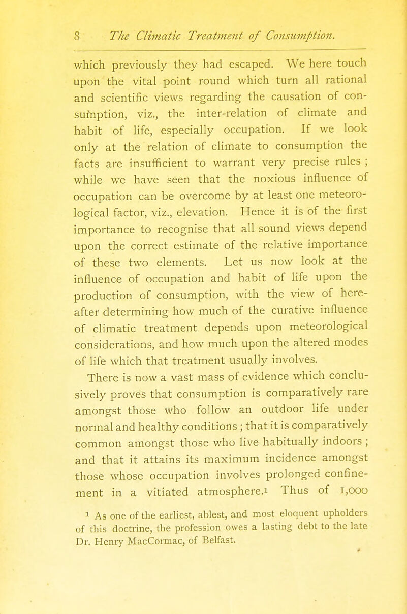 which previously they had escaped. We here touch upon the vital point round which turn all rational and scientific views regarding the causation of con- sufnption, viz., the inter-relation of climate and habit of life, especially occupation. If we look only at the relation of climate to consumption the facts are insufficient to warrant very precise rules ; while we have seen that the noxious influence of occupation can be overcome by at least one meteoro- logical factor, viz., elevation. Hence it is of the first importance to recognise that all sound views depend upon the correct estimate of the relative importance of these two elements. Let us now look at the influence of occupation and habit of life upon the production of consumption, with the view of here- after determining how much of the curative influence of climatic treatment depends upon meteorological considerations, and how much upon the altered modes of life which that treatment usually involves. There is now a vast mass of evidence which conclu- sively proves that consumption is comparatively rare amongst those who follow an outdoor life under normal and healthy conditions ; that it is comparatively common amongst those who live habitually indoors ; and that it attains its maximum incidence amongst those whose occupation involves prolonged confine- ment in a vitiated atmosphere.! Thus of l,000 1 As one of the earliest, ablest, and most eloquent upholders of this doctrine, the profession owes a lasting debt to the late Dr. Henry MacCormac, of Belfast.