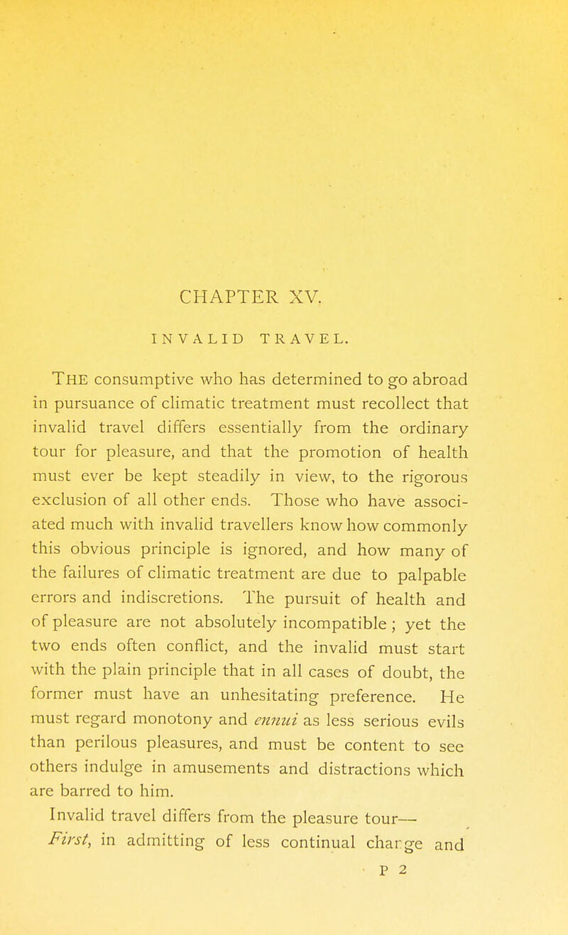 CHAPTER XV. INVALID TRAVEL. The consumptive who has determined to go abroad in pursuance of cHmatic treatment must recollect that invalid travel differs essentially from the ordinary tour for pleasure, and that the promotion of health must ever be kept steadily in view, to the rigorous exclusion of all other ends. Those who have associ- ated much with invalid travellers know how commonly this obvious principle is ignored, and how many of the failures of cHmatic treatment are due to palpable errors and indiscretions. The pursuit of health and of pleasure are not absolutely incompatible; yet the two ends often conflict, and the invalid must start with the plain principle that in all cases of doubt, the former must have an unhesitating preference. He must regard monotony and ennui as less serious evils than perilous pleasures, and must be content to see others indulge in amusements and distractions which are barred to him. Invalid travel differs from the pleasure tour— First, in admitting of less continual charge and P 2