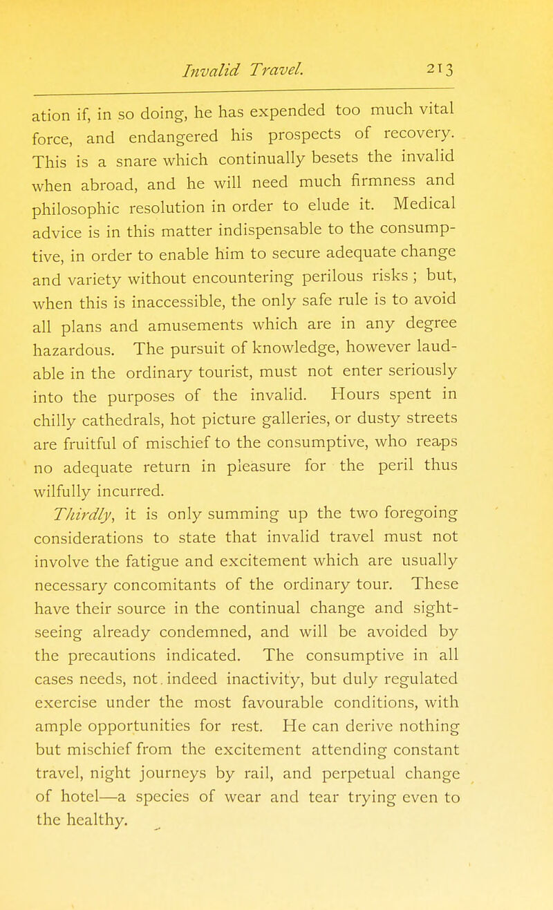ation if, in so doing, he has expended too much vital force, and endangered his prospects of recovery. This is a snare which continually besets the invalid when abroad, and he will need much firmness and philosophic resolution in order to elude it. Medical advice is in this matter indispensable to the consump- tive, in order to enable him to secure adequate change and variety without encountering perilous risks ; but, when this is inaccessible, the only safe rule is to avoid all plans and amusements which are in any degree hazardous. The pursuit of knowledge, however laud- able in the ordinary tourist, must not enter seriously into the purposes of the invalid. Hours spent in chilly cathedrals, hot picture galleries, or dusty streets are fruitful of mischief to the consumptive, who reaps no adequate return in pleasure for the peril thus wilfully incurred. Thirdly, it is only summing up the two foregoing considerations to state that invalid travel must not involve the fatigue and excitement which are usually necessary concomitants of the ordinary tour. These have their source in the continual change and sight- seeing already condemned, and will be avoided by the precautions indicated. The consumptive in all cases needs, not. indeed inactivity, but duly regulated exercise under the most favourable conditions, with ample opportunities for rest. He can derive nothing but mischief from the excitement attending constant travel, night journeys by rail, and perpetual change of hotel—a species of wear and tear trying even to the healthy.
