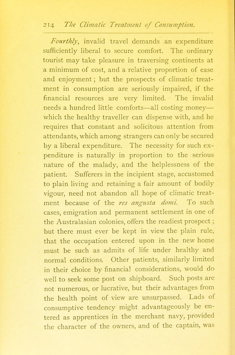 Fourthly, invalid travel demands an expenditure sufficiently liberal to secure comfort. The ordinary- tourist may take pleasure in traversing continents at a minimum of cost, and a relative proportion of ease and enjoyment; but the prospects of climatic treat- ment in consumption are seriously impaired, if the financial resources are very limited. The invalid needs a hundred little comforts—all costing money— which the healthy traveller can dispense with, and he requires that constant and solicitous attention from attendants, which among strangers can only be secured by a liberal expenditure. The necessity for such ex- penditure is naturally in proportion to the serious nature of the malady, and the helplessness of the patient. Sufferers in the incipient stage, accustomed to plain living and retaining a fair amount of bodily vigour, need not abandon all hope of climatic treat- ment because of the res angiista domi. To such cases, emigration and permanent settlement in one of the Australasian colonies, offers the readiest prospect; but there must ever be kept in view the plain rule, that the occupation entered upon in the new home must be such as admits of life under healthy and normal conditions. Other patients, similarly Hmited in their choice by financial considerations, would do well to seek some post on shipboard. Such posts are not numerous, or lucrative, but their advantages from the health point of view are unsurpassed. Lads of consumptive tendency might advantageously be en- tered as apprentices in the merchant navy, provided the character of the owners, and of the captain, was